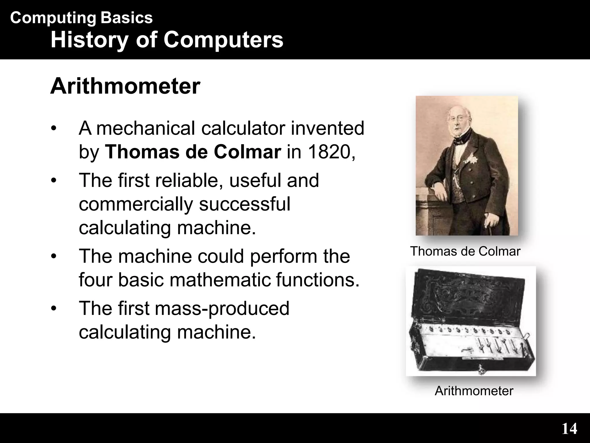 Computing Basics
History of Computers
Arithmometer
• A mechanical calculator invented
by Thomas de Colmar in 1820,
• The first reliable, useful and
commercially successful
calculating machine.
• The machine could perform the
four basic mathematic functions.
• The first mass-produced
calculating machine.
Thomas de Colmar
14
Arithmometer
 