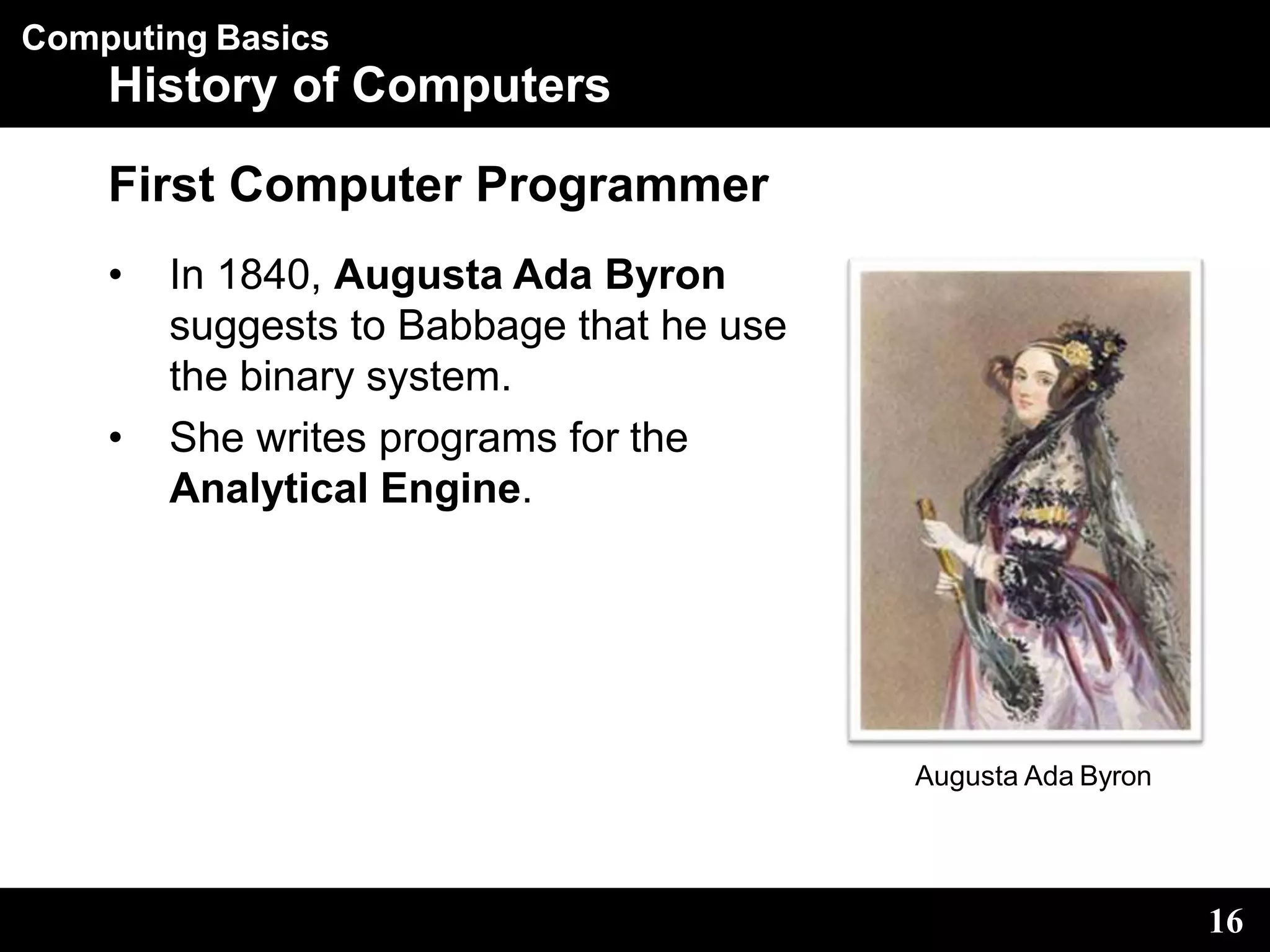Computing Basics
History of Computers
First Computer Programmer
• In 1840, Augusta Ada Byron
suggests to Babbage that he use
the binary system.
• She writes programs for the
Analytical Engine.
Augusta Ada Byron
16
 