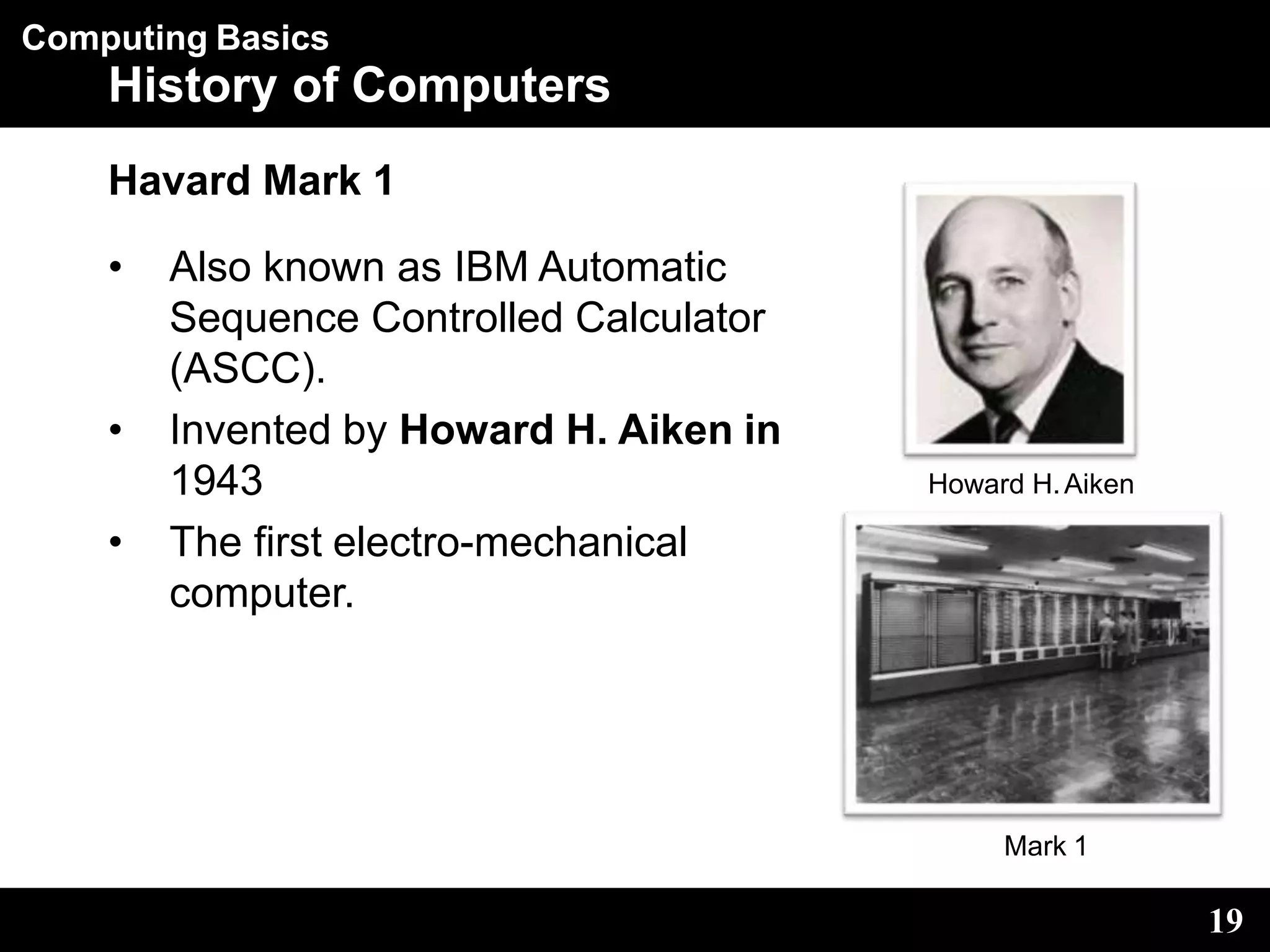 Computing Basics
History of Computers
Havard Mark 1
• Also known as IBM Automatic
Sequence Controlled Calculator
(ASCC).
• Invented by Howard H. Aiken in
1943
• The first electro-mechanical
computer.
Howard H.Aiken
19
Mark 1
 