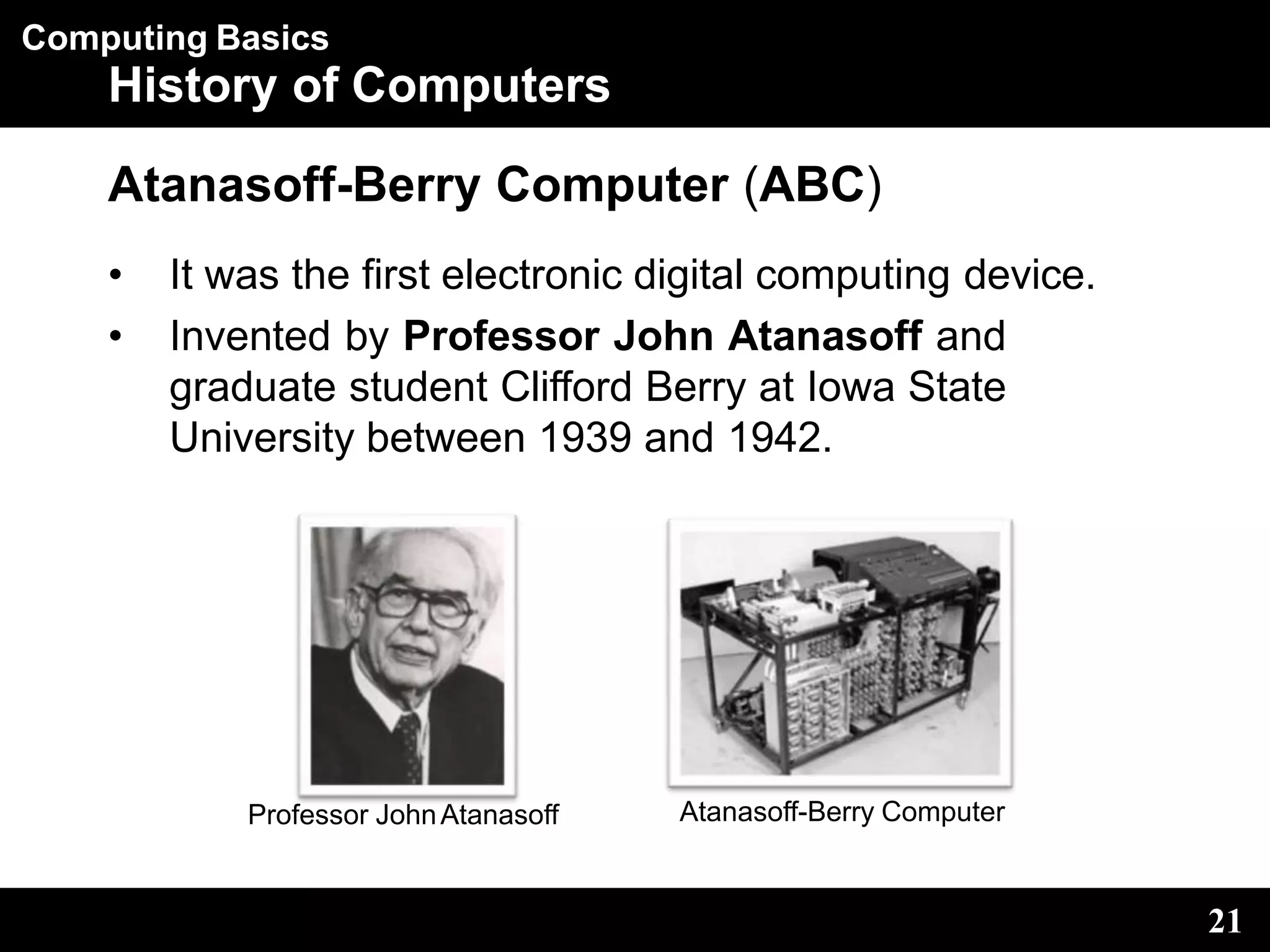 Computing Basics
History of Computers
Atanasoff-Berry Computer (ABC)
• It was the first electronic digital computing device.
• Invented by Professor John Atanasoff and
graduate student Clifford Berry at Iowa State
University between 1939 and 1942.
Professor JohnAtanasoff Atanasoff-Berry Computer
21
 