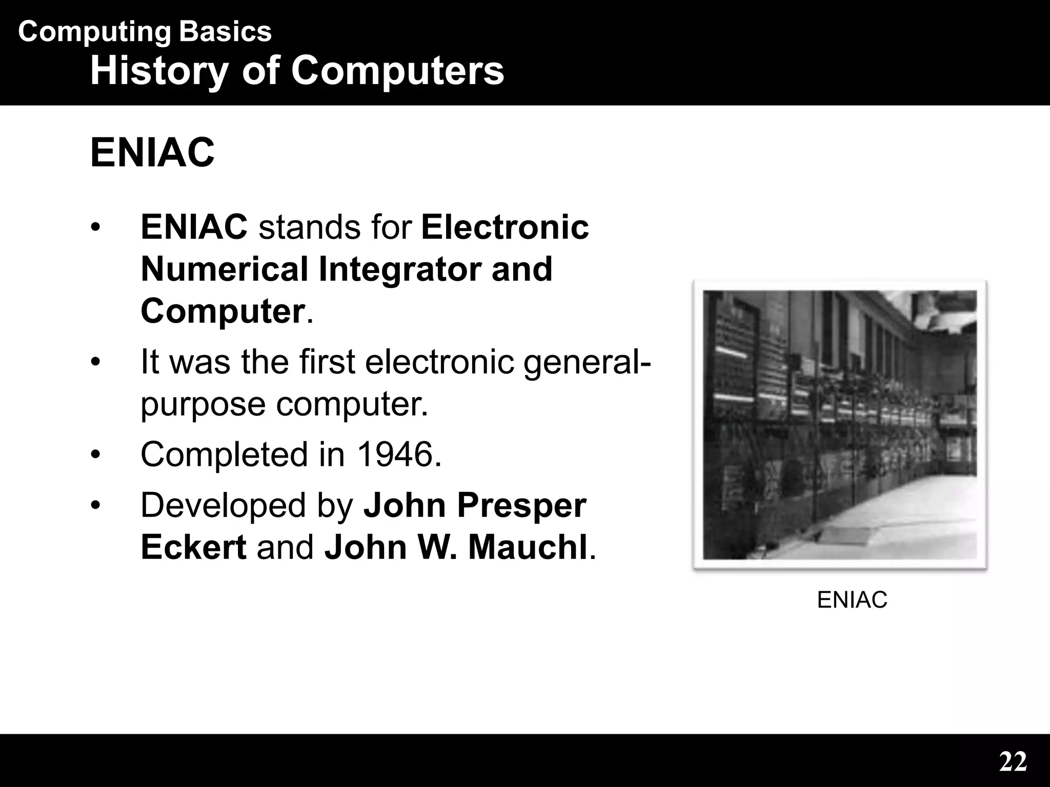 Computing Basics
History of Computers
ENIAC
• ENIAC stands for Electronic
Numerical Integrator and
Computer.
• It was the first electronic general-
purpose computer.
• Completed in 1946.
• Developed by John Presper
Eckert and John W. Mauchl.
ENIAC
22
 