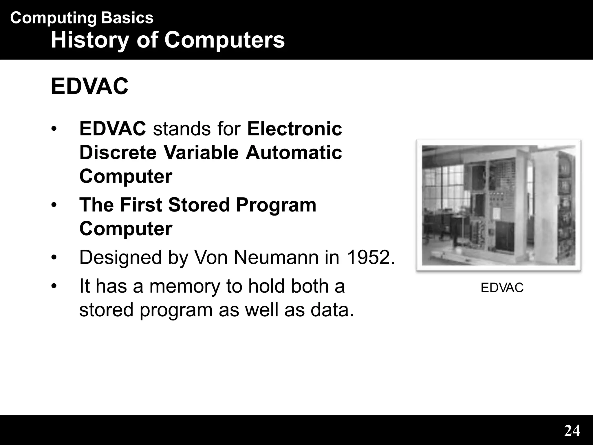Computing Basics
History of Computers
EDVAC
• EDVAC stands for Electronic
Discrete Variable Automatic
Computer
• The First Stored Program
Computer
• Designed by Von Neumann in 1952.
• It has a memory to hold both a
stored program as well as data.
EDVAC
24
 