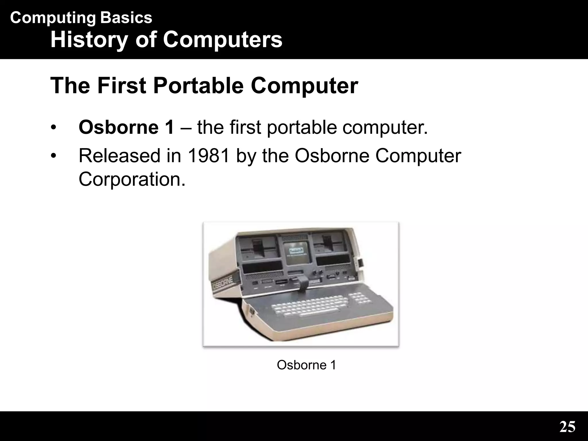 Computing Basics
History of Computers
The First Portable Computer
• Osborne 1 – the first portable computer.
• Released in 1981 by the Osborne Computer
Corporation.
Osborne 1
25
 