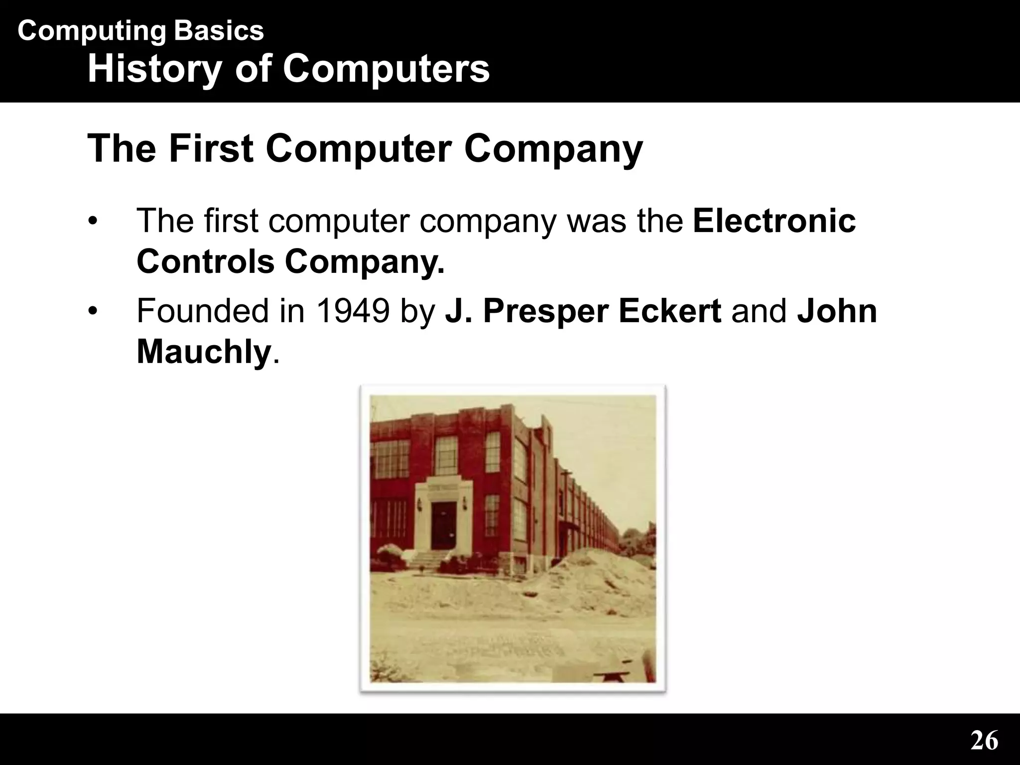 Computing Basics
History of Computers
The First Computer Company
• The first computer company was the Electronic
Controls Company.
• Founded in 1949 by J. Presper Eckert and John
Mauchly.
26
 