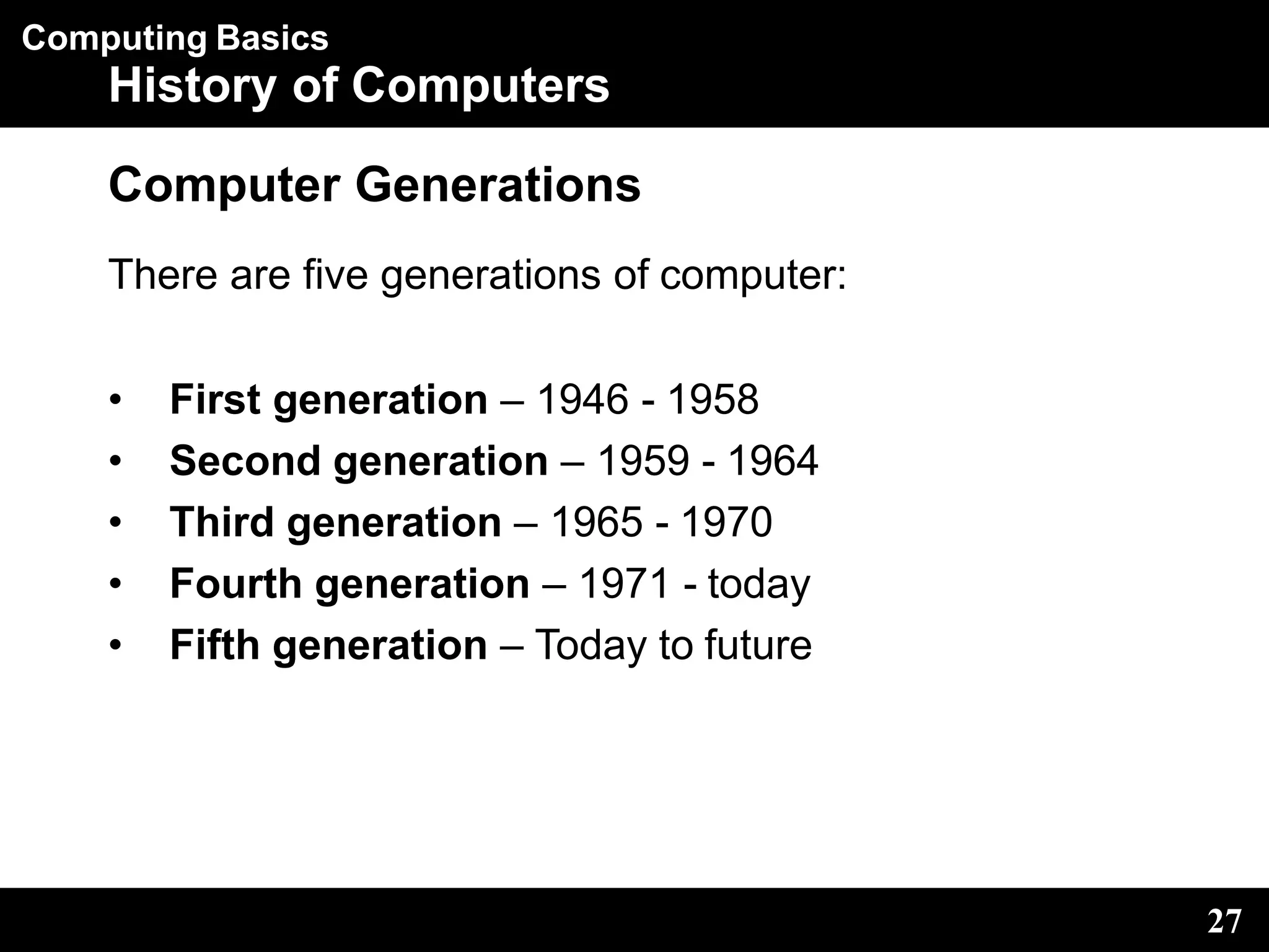 Computing Basics
27
History of Computers
Computer Generations
There are five generations of computer:
• First generation – 1946 - 1958
• Second generation – 1959 - 1964
• Third generation – 1965 - 1970
• Fourth generation – 1971 - today
• Fifth generation – Today to future
 