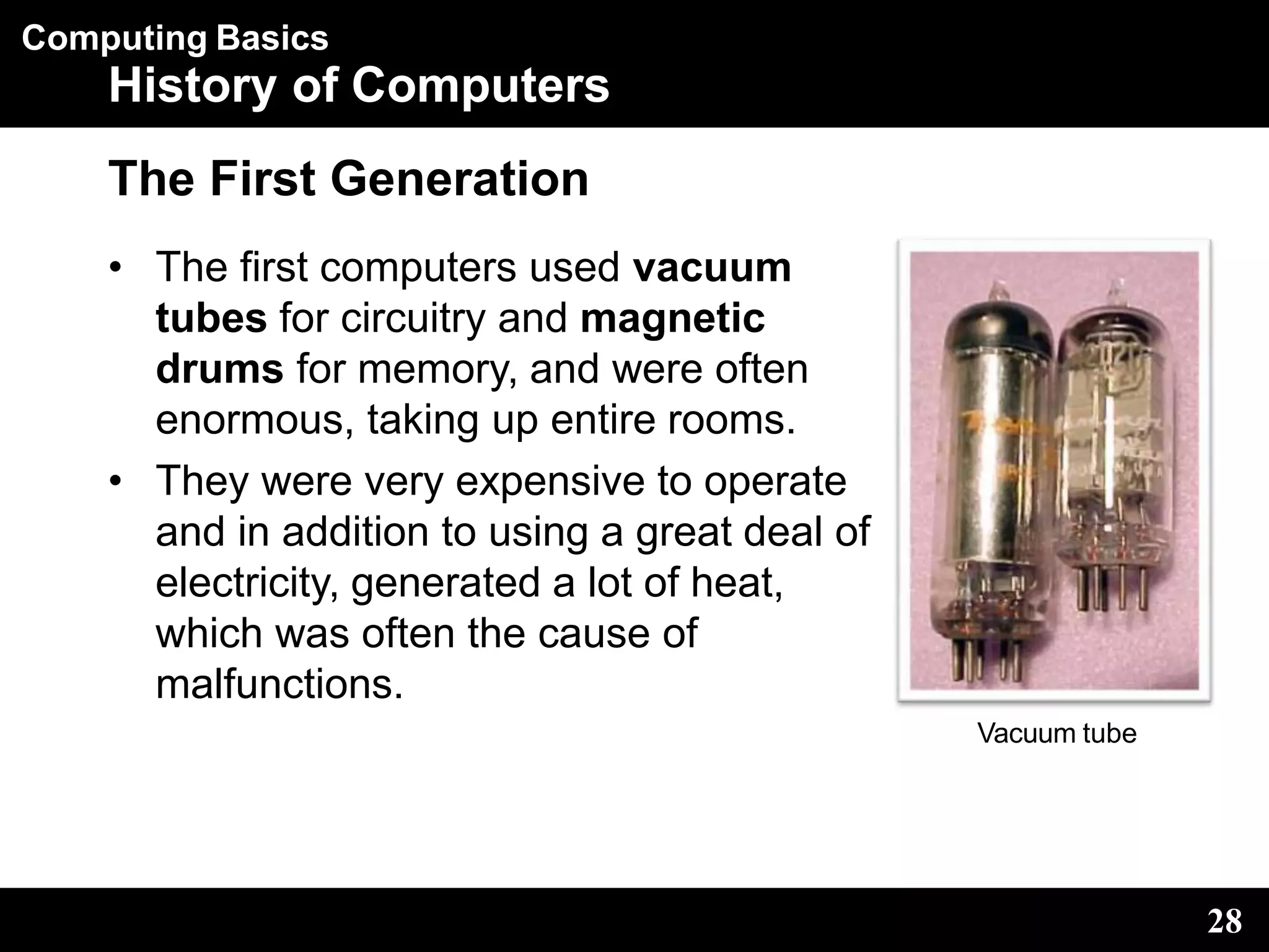 Computing Basics
History of Computers
The First Generation
• The first computers used vacuum
tubes for circuitry and magnetic
drums for memory, and were often
enormous, taking up entire rooms.
• They were very expensive to operate
and in addition to using a great deal of
electricity, generated a lot of heat,
which was often the cause of
malfunctions.
Vacuum tube
28
 
