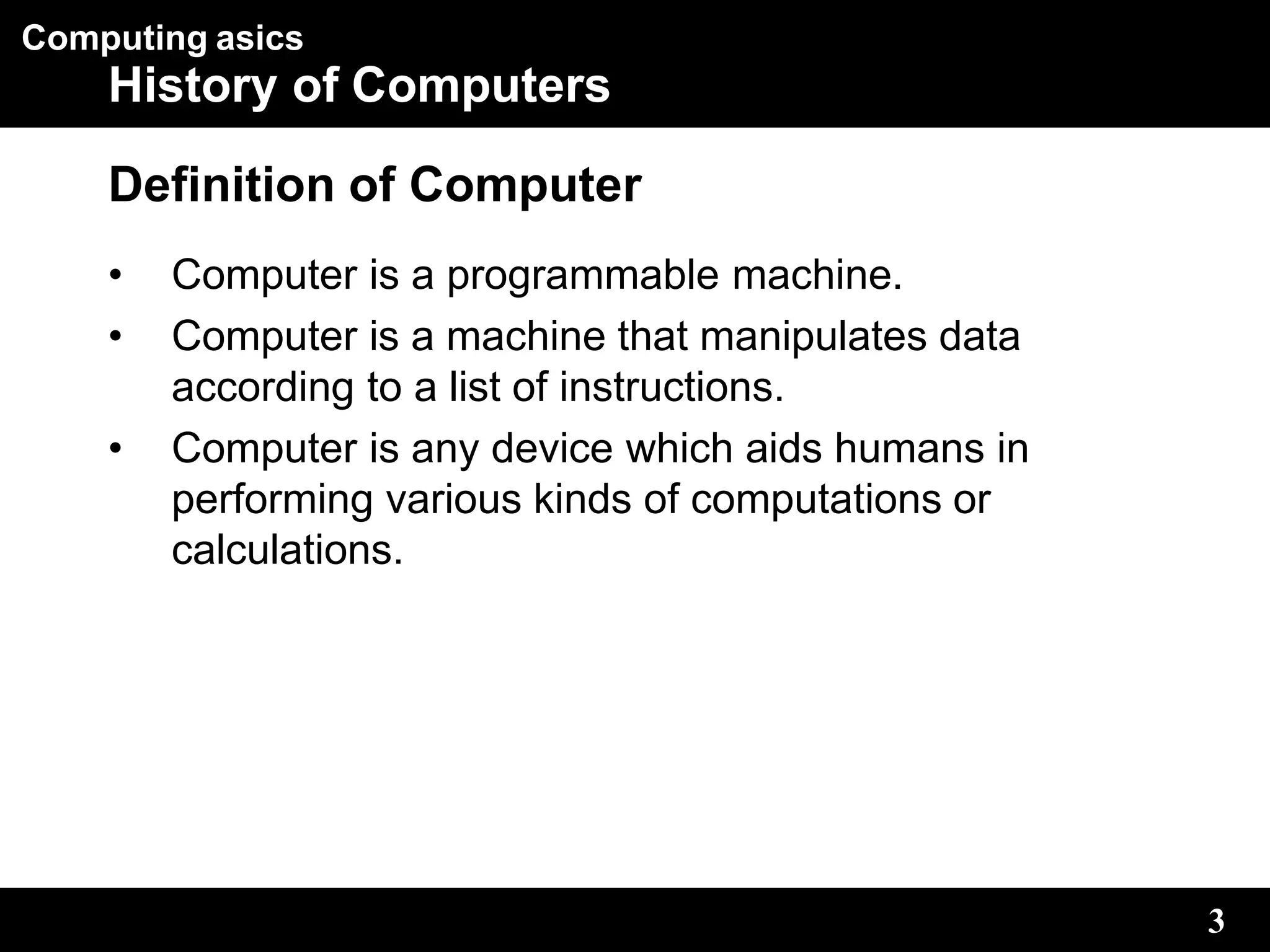 Computing asics
3
History of Computers
Definition of Computer
• Computer is a programmable machine.
• Computer is a machine that manipulates data
according to a list of instructions.
• Computer is any device which aids humans in
performing various kinds of computations or
calculations.
 