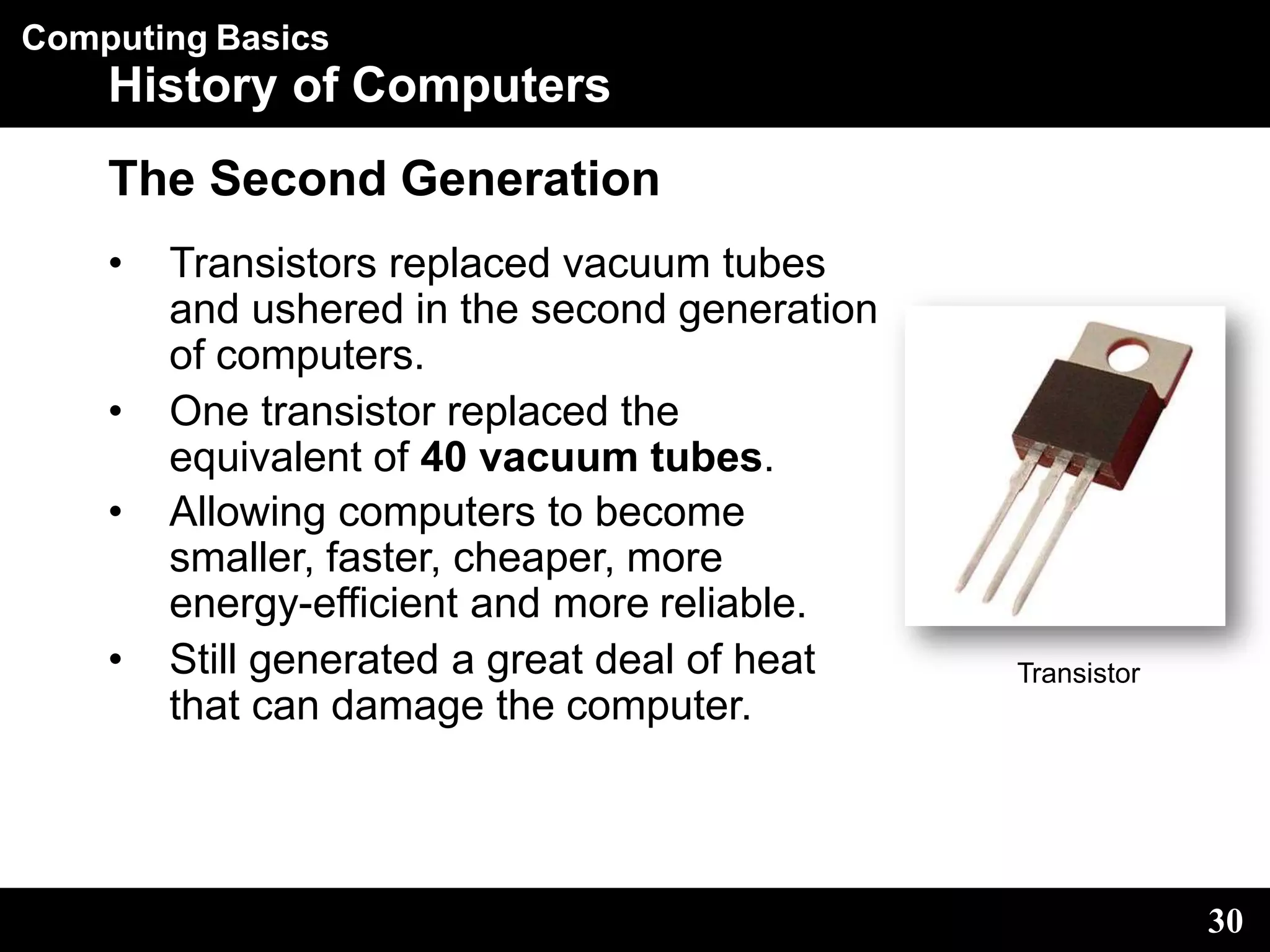 Computing Basics
History of Computers
The Second Generation
• Transistors replaced vacuum tubes
and ushered in the second generation
of computers.
• One transistor replaced the
equivalent of 40 vacuum tubes.
• Allowing computers to become
smaller, faster, cheaper, more
energy-efficient and more reliable.
• Still generated a great deal of heat
that can damage the computer.
Transistor
30
 