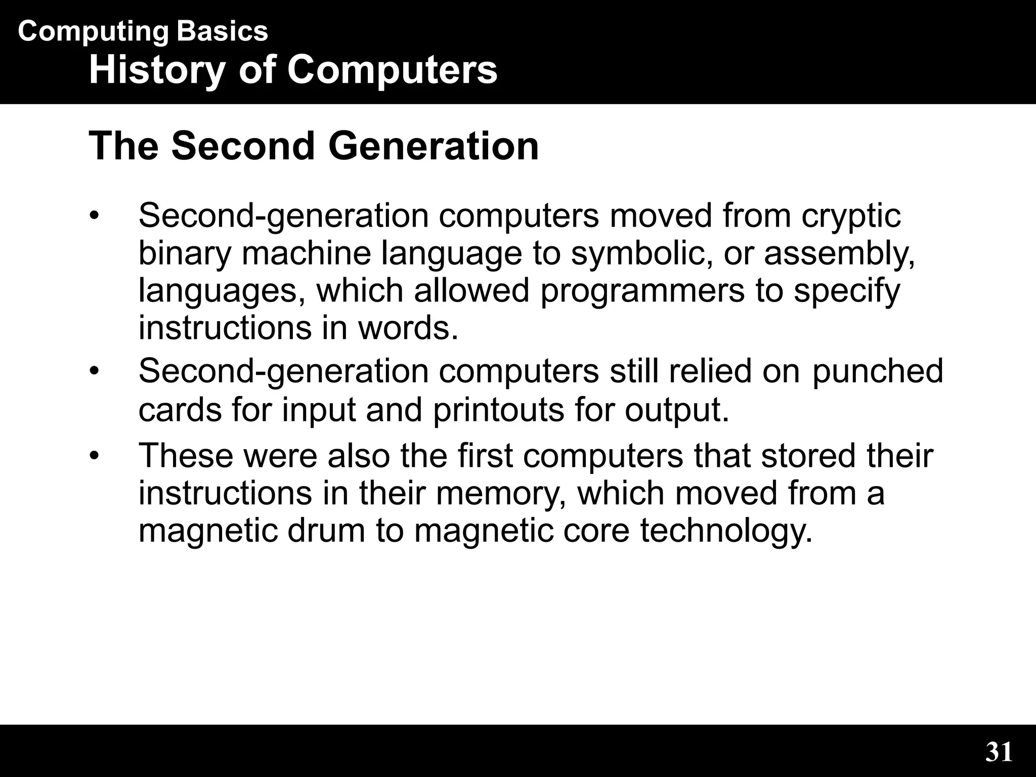 Computing Basics
31
History of Computers
The Second Generation
• Second-generation computers moved from cryptic
binary machine language to symbolic, or assembly,
languages, which allowed programmers to specify
instructions in words.
• Second-generation computers still relied on punched
cards for input and printouts for output.
• These were also the first computers that stored their
instructions in their memory, which moved from a
magnetic drum to magnetic core technology.
 