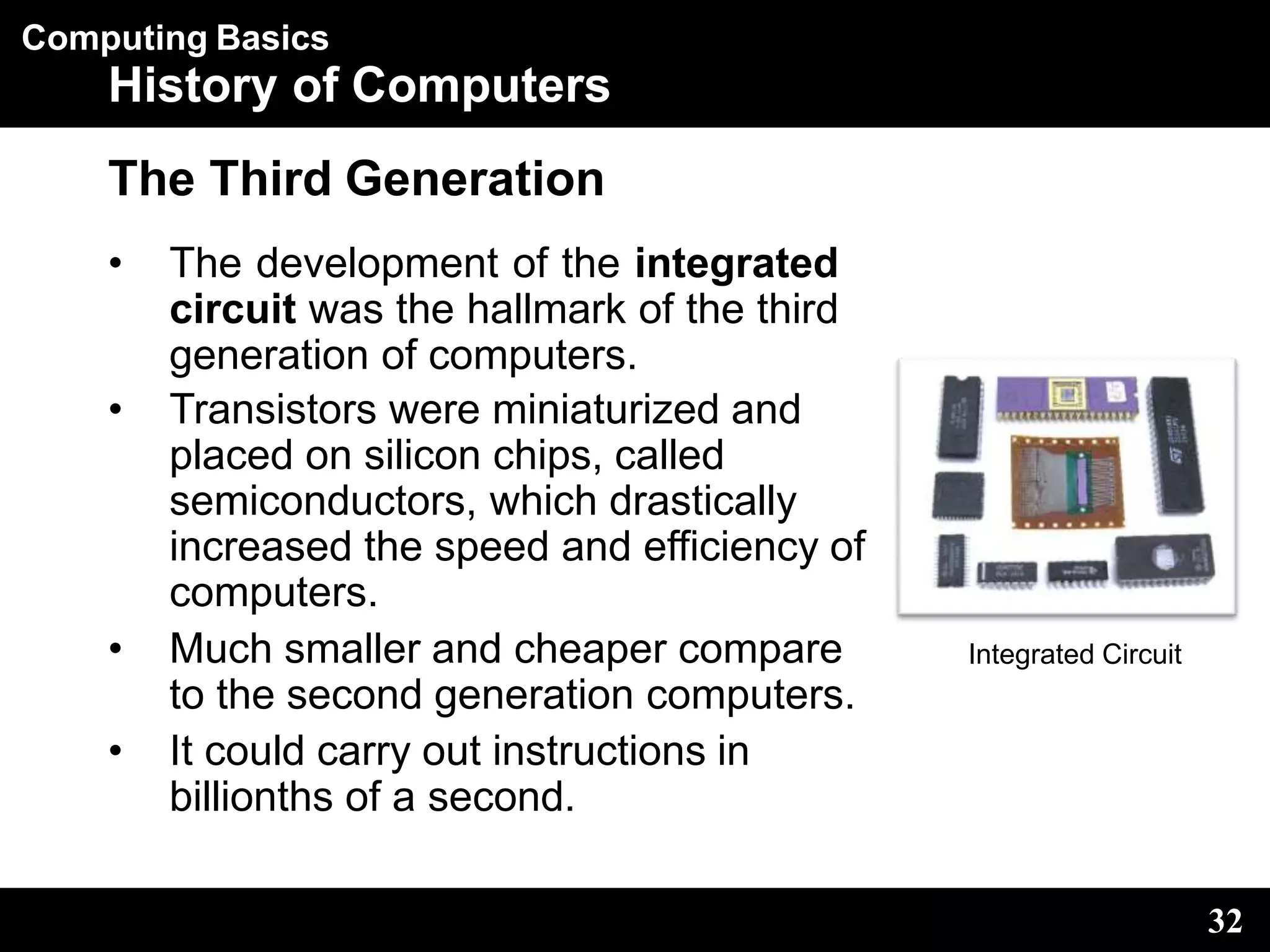 Computing Basics
History of Computers
The Third Generation
• The development of the integrated
circuit was the hallmark of the third
generation of computers.
• Transistors were miniaturized and
placed on silicon chips, called
semiconductors, which drastically
increased the speed and efficiency of
computers.
• Much smaller and cheaper compare
to the second generation computers.
• It could carry out instructions in
billionths of a second.
Integrated Circuit
32
 