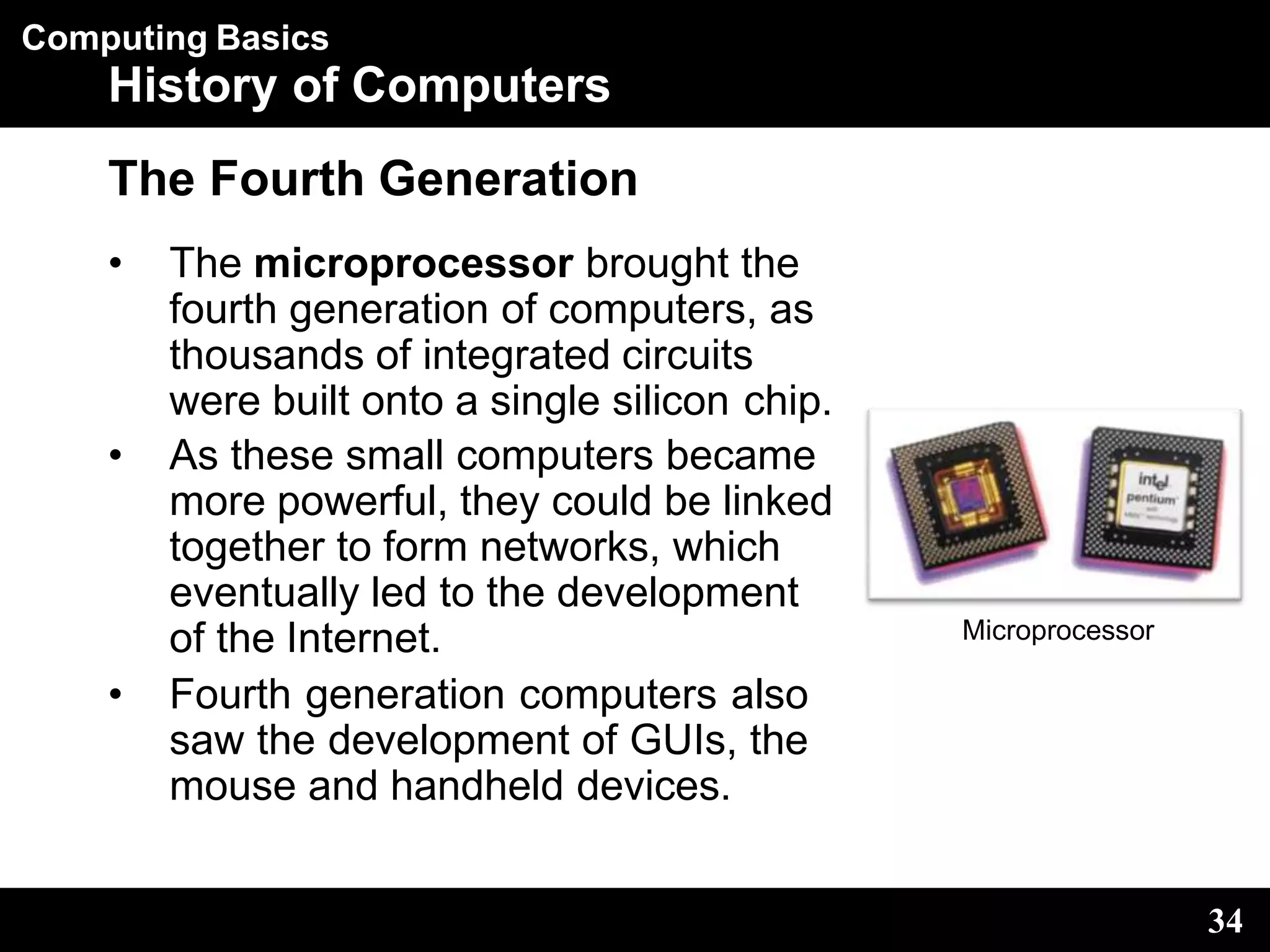 Computing Basics
History of Computers
The Fourth Generation
• The microprocessor brought the
fourth generation of computers, as
thousands of integrated circuits
were built onto a single silicon chip.
• As these small computers became
more powerful, they could be linked
together to form networks, which
eventually led to the development
of the Internet.
• Fourth generation computers also
saw the development of GUIs, the
mouse and handheld devices.
Microprocessor
34
 