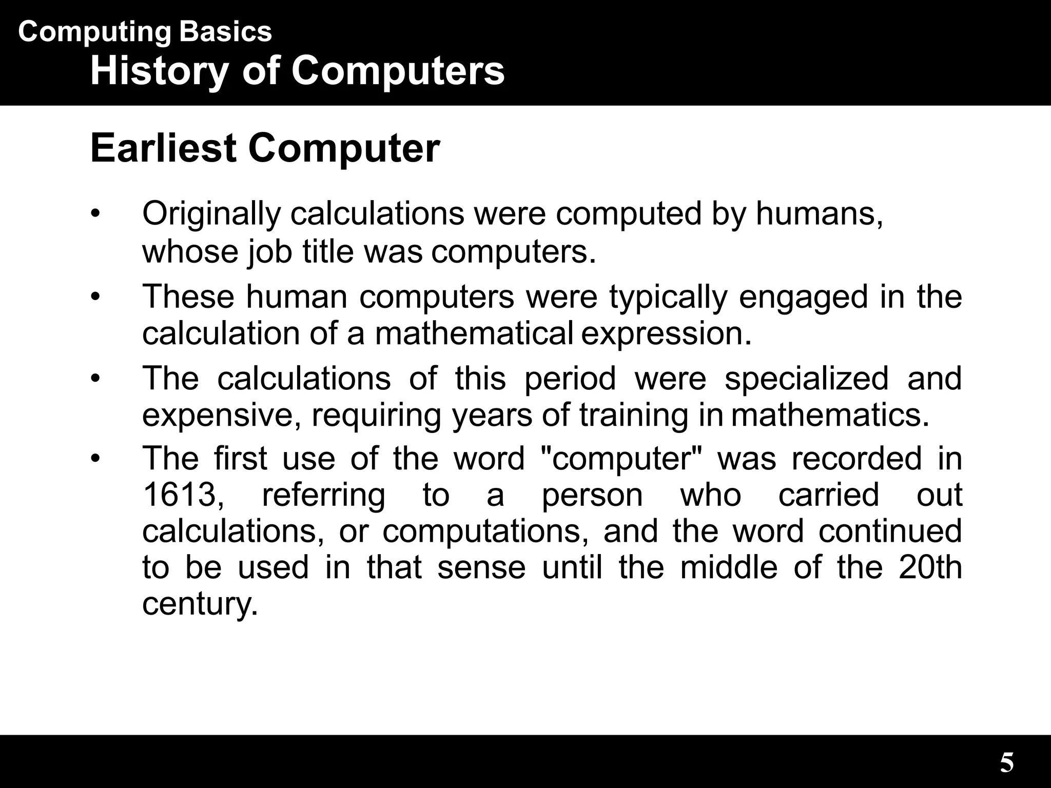 Computing Basics
5
History of Computers
Earliest Computer
• Originally calculations were computed by humans,
whose job title was computers.
• These human computers were typically engaged in the
calculation of a mathematical expression.
• The calculations of this period were specialized and
expensive, requiring years of training in mathematics.
• The first use of the word "computer" was recorded in
1613, referring to a person who carried out
calculations, or computations, and the word continued
to be used in that sense until the middle of the 20th
century.
 