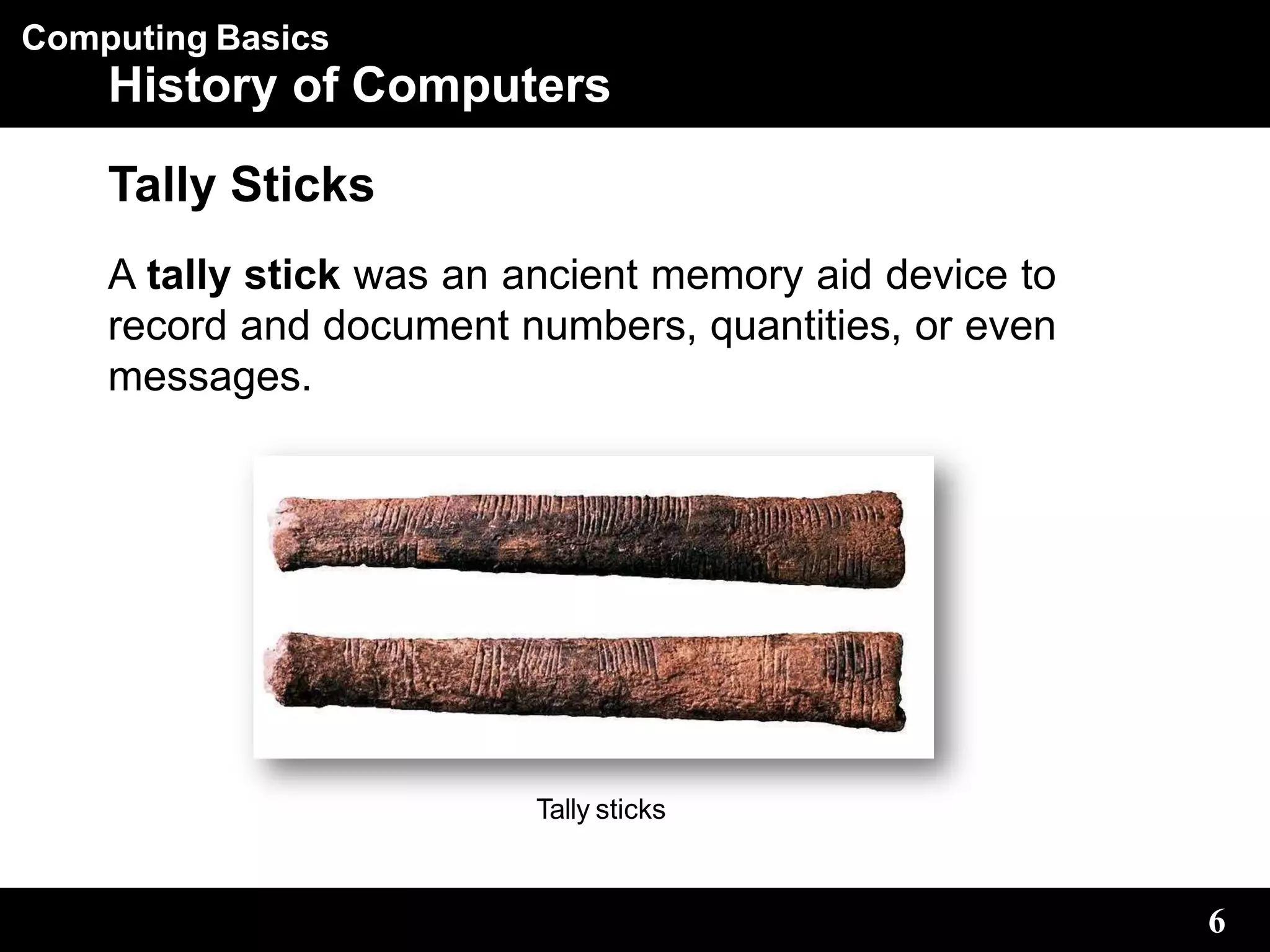 Computing Basics
History of Computers
Tally Sticks
A tally stick was an ancient memory aid device to
record and document numbers, quantities, or even
messages.
Tally sticks
6
 