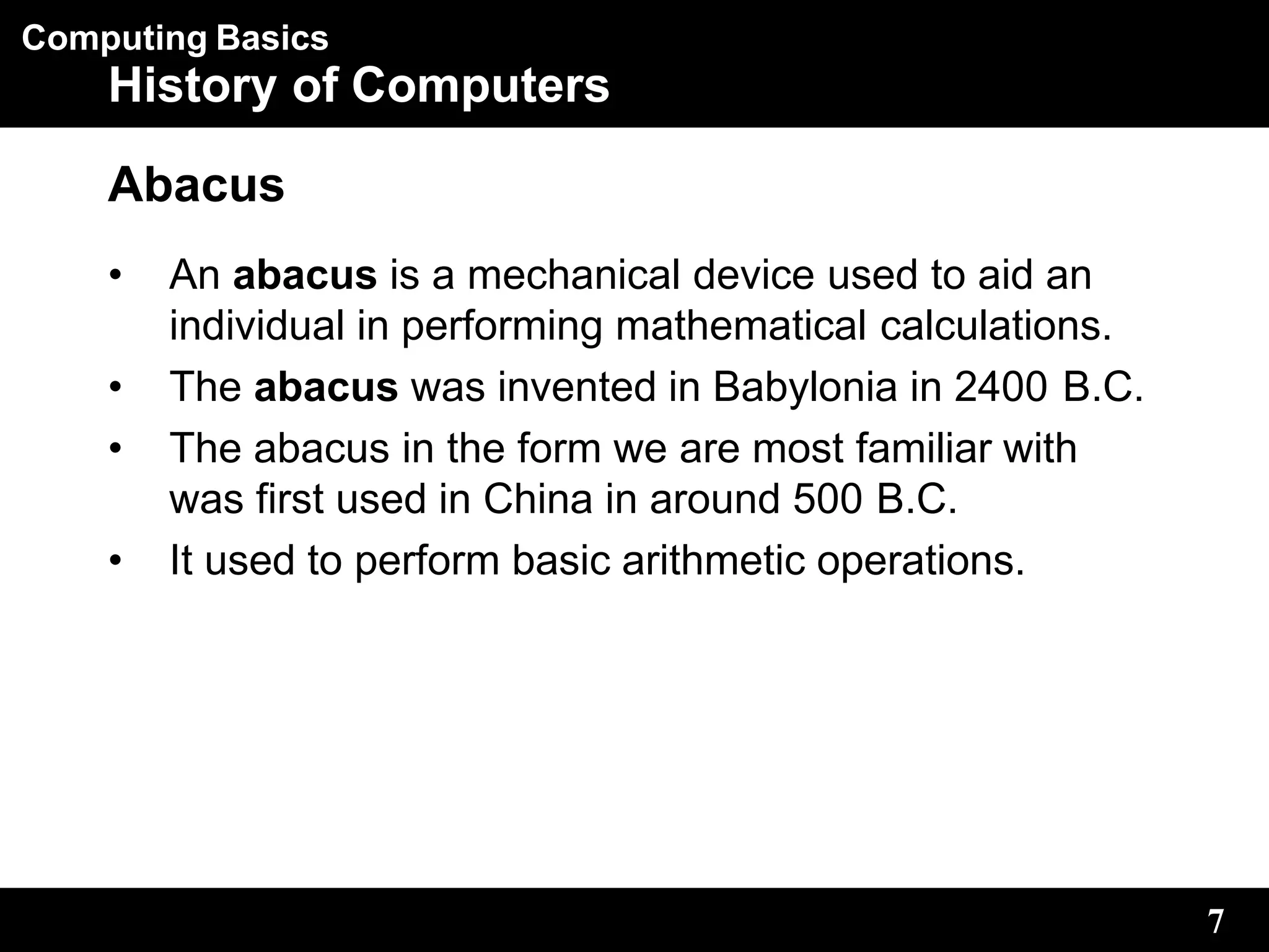 Computing Basics
7
History of Computers
Abacus
• An abacus is a mechanical device used to aid an
individual in performing mathematical calculations.
• The abacus was invented in Babylonia in 2400 B.C.
• The abacus in the form we are most familiar with
was first used in China in around 500 B.C.
• It used to perform basic arithmetic operations.
 