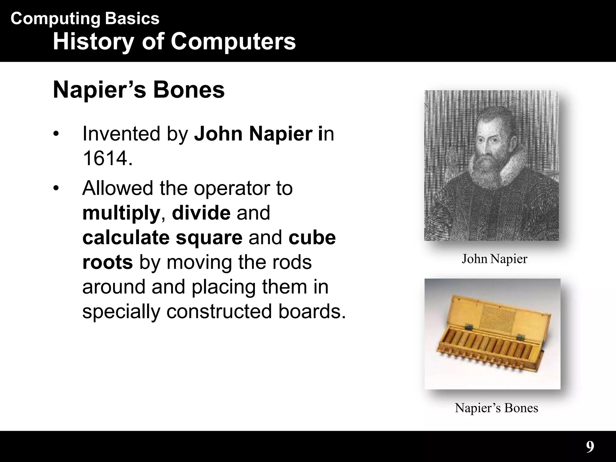 Computing Basics
History of Computers
Napier’s Bones
• Invented by John Napier in
1614.
• Allowed the operator to
multiply, divide and
calculate square and cube
roots by moving the rods
around and placing them in
specially constructed boards.
John Napier
9
Napier’s Bones
 