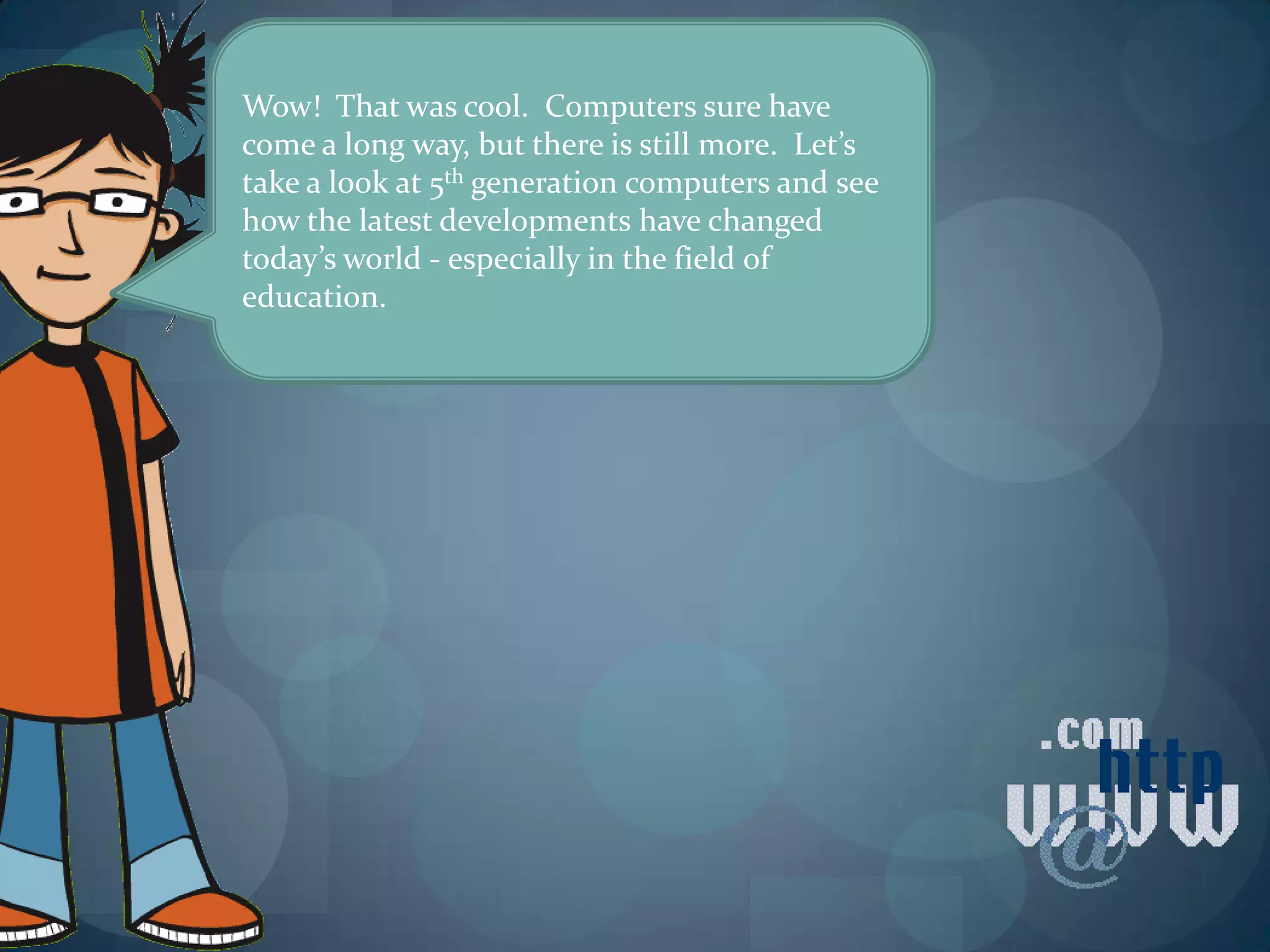 Wow! That was cool. Computers sure have
come a long way, but there is still more. Let’s
take a look at 5th generation computers and see
how the latest developments have changed
today’s world - especially in the field of
education.
 