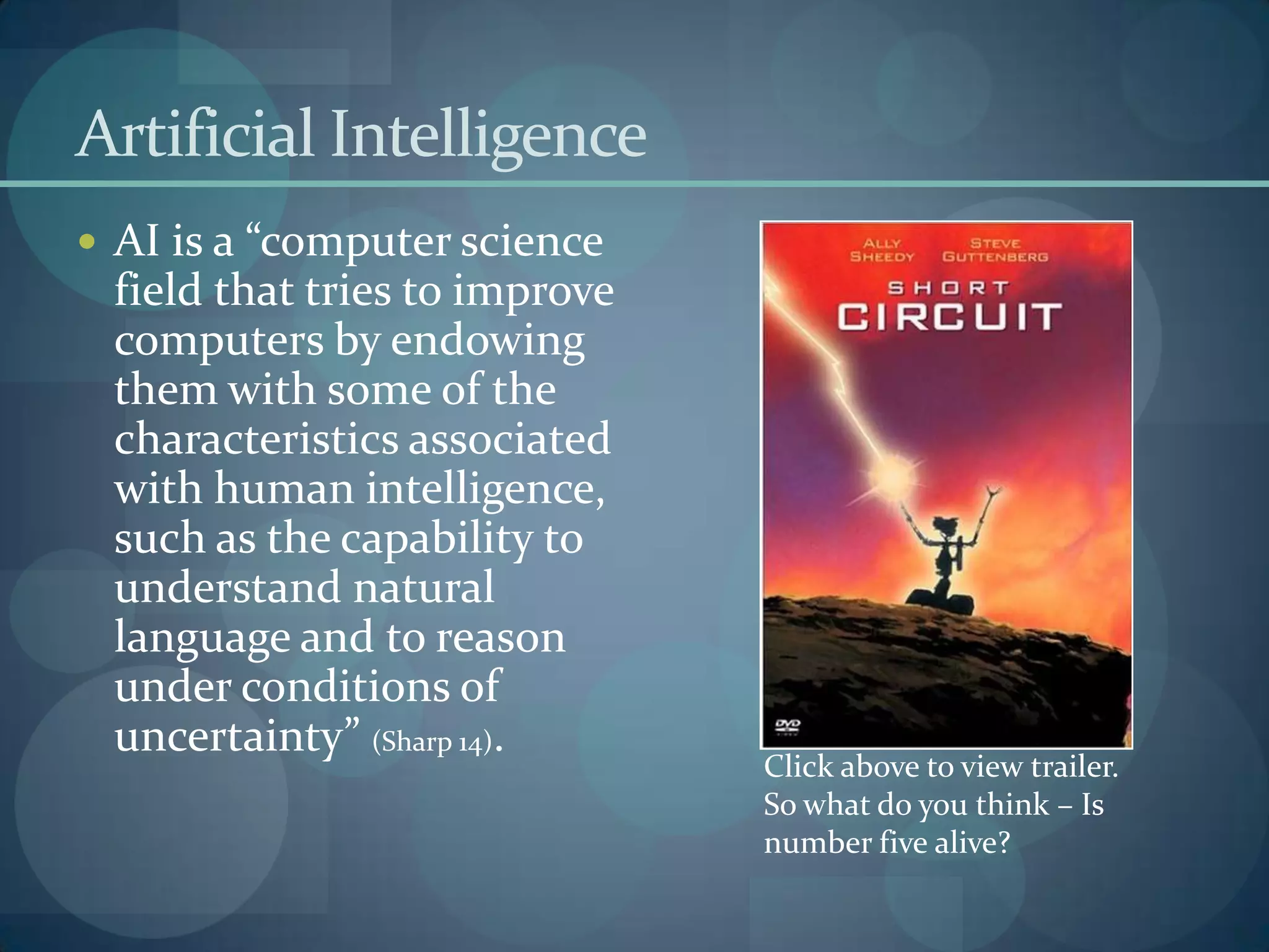 Artificial Intelligence
 AI is a “computer science
 field that tries to improve
 computers by endowing
 them with some of the
 characteristics associated
 with human intelligence,
 such as the capability to
 understand natural
 language and to reason
 under conditions of
 uncertainty” (Sharp 14).
                               Click above to view trailer.
                               So what do you think – Is
                               number five alive?
 