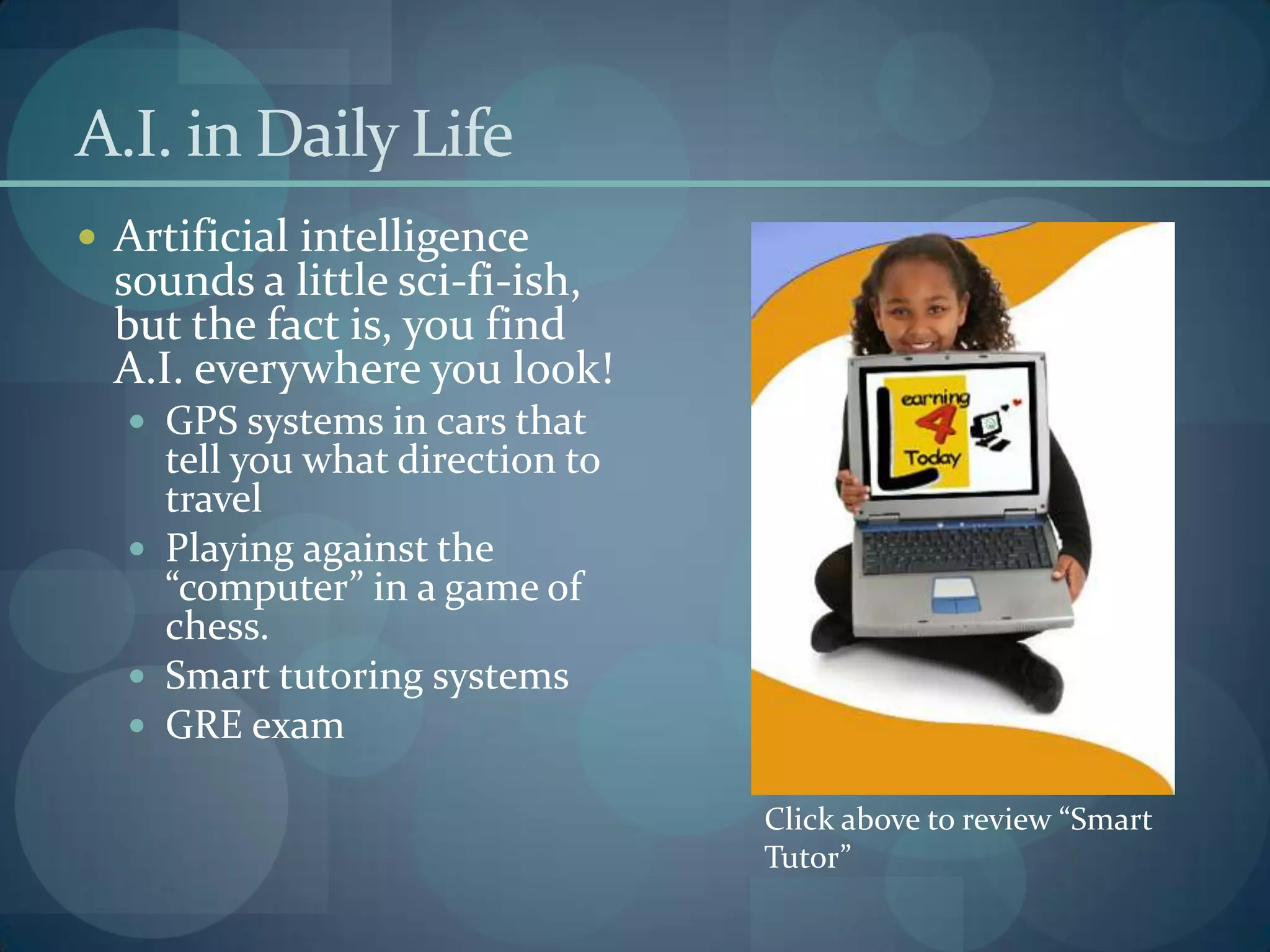 A.I. in Daily Life
 Artificial intelligence
  sounds a little sci-fi-ish,
  but the fact is, you find
  A.I. everywhere you look!
   GPS systems in cars that
    tell you what direction to
    travel
   Playing against the
    “computer” in a game of
    chess.
   Smart tutoring systems
   GRE exam

                                 Click above to review “Smart
                                 Tutor”
 