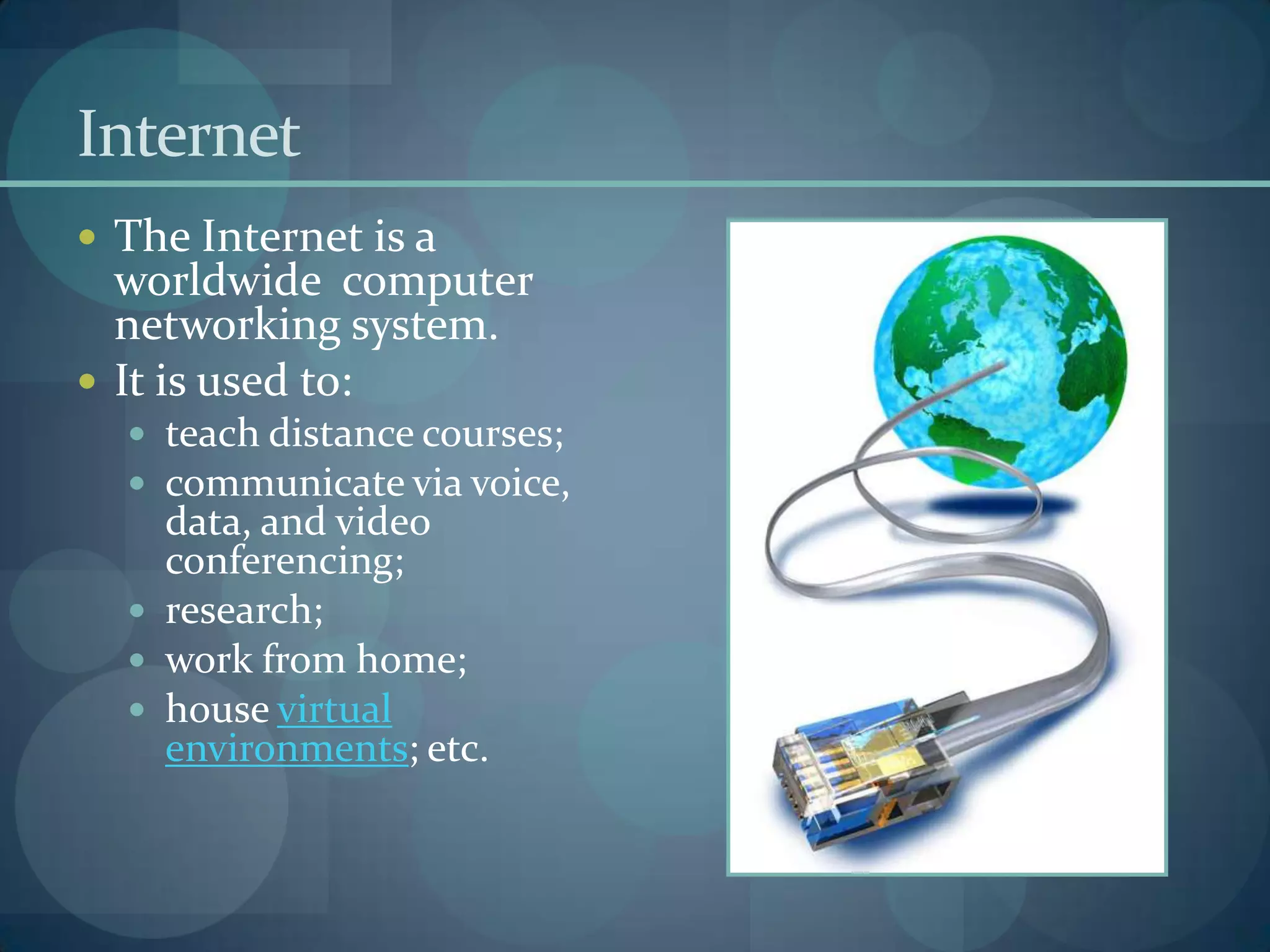 Internet
 The Internet is a
  worldwide computer
  networking system.
 It is used to:
   teach distance courses;
   communicate via voice,
    data, and video
    conferencing;
   research;
   work from home;
   house virtual
    environments; etc.
 
