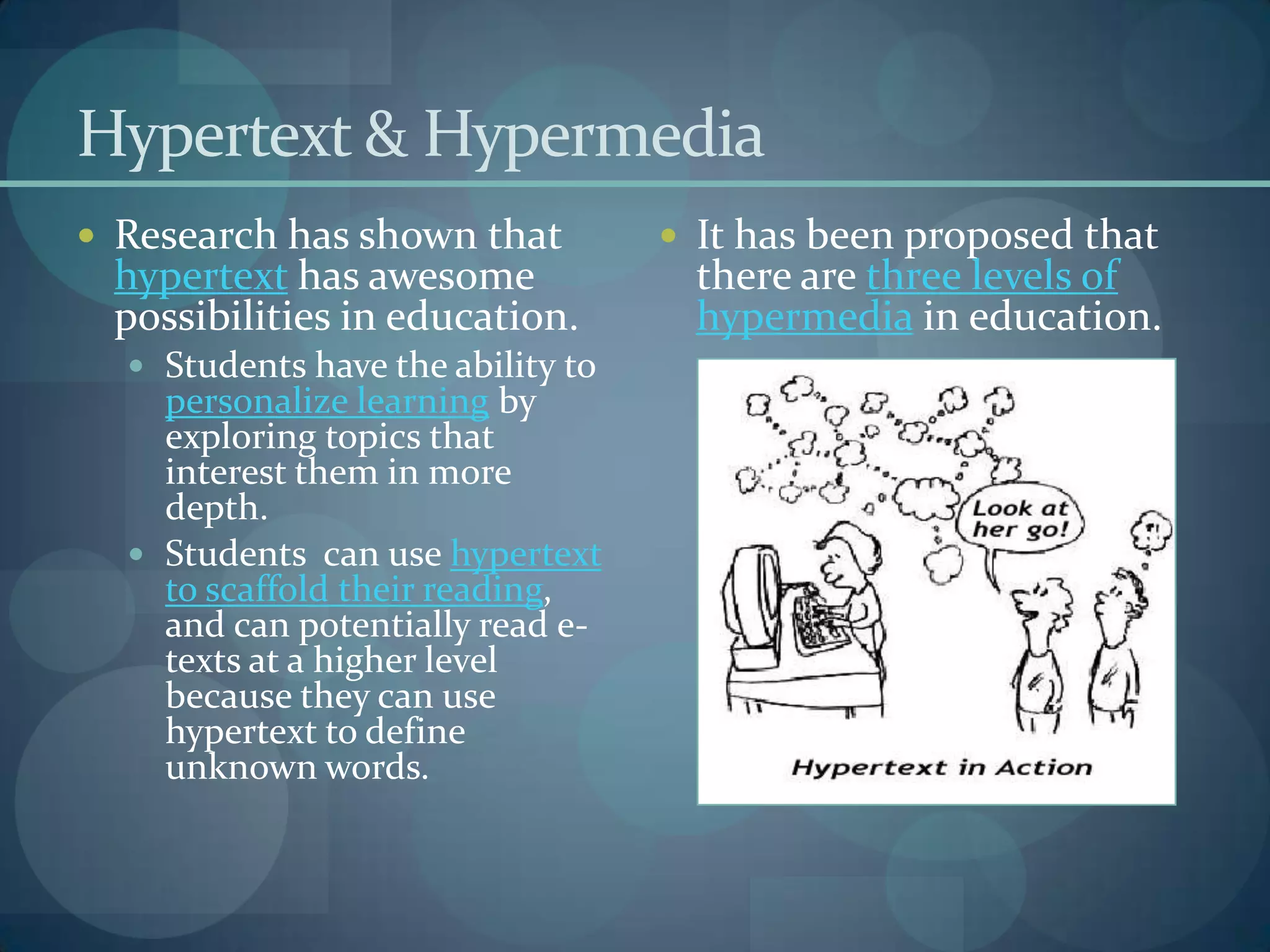 Hypertext & Hypermedia
 Research has shown that           It has been proposed that
 hypertext has awesome               there are three levels of
 possibilities in education.         hypermedia in education.
   Students have the ability to
    personalize learning by
    exploring topics that
    interest them in more
    depth.
   Students can use hypertext
    to scaffold their reading,
    and can potentially read e-
    texts at a higher level
    because they can use
    hypertext to define
    unknown words.
 