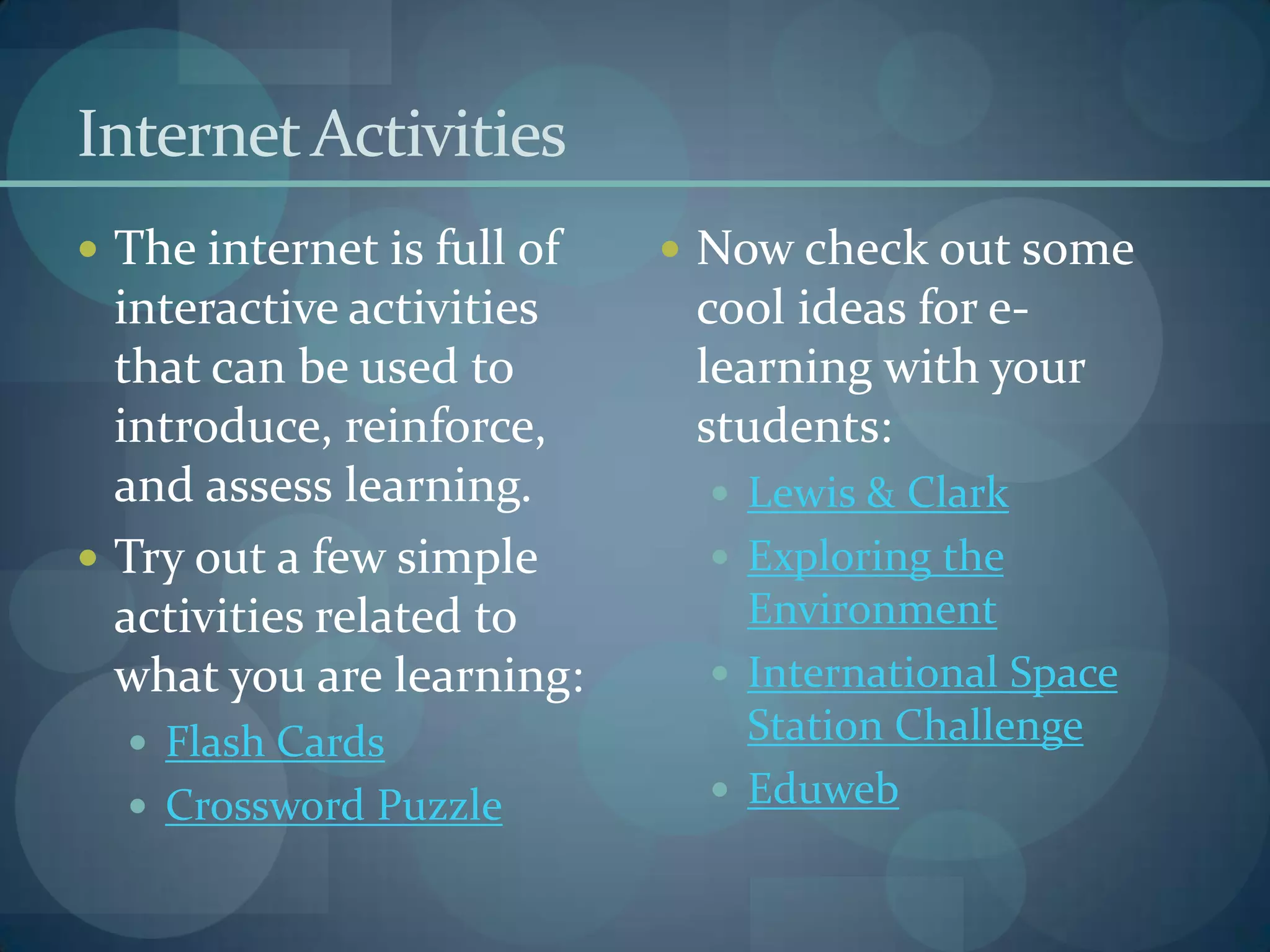 Internet Activities
 The internet is full of    Now check out some
  interactive activities     cool ideas for e-
  that can be used to        learning with your
  introduce, reinforce,      students:
  and assess learning.         Lewis & Clark
 Try out a few simple         Exploring the
  activities related to         Environment
  what you are learning:       International Space
   Flash Cards                 Station Challenge
   Crossword Puzzle           Eduweb
 