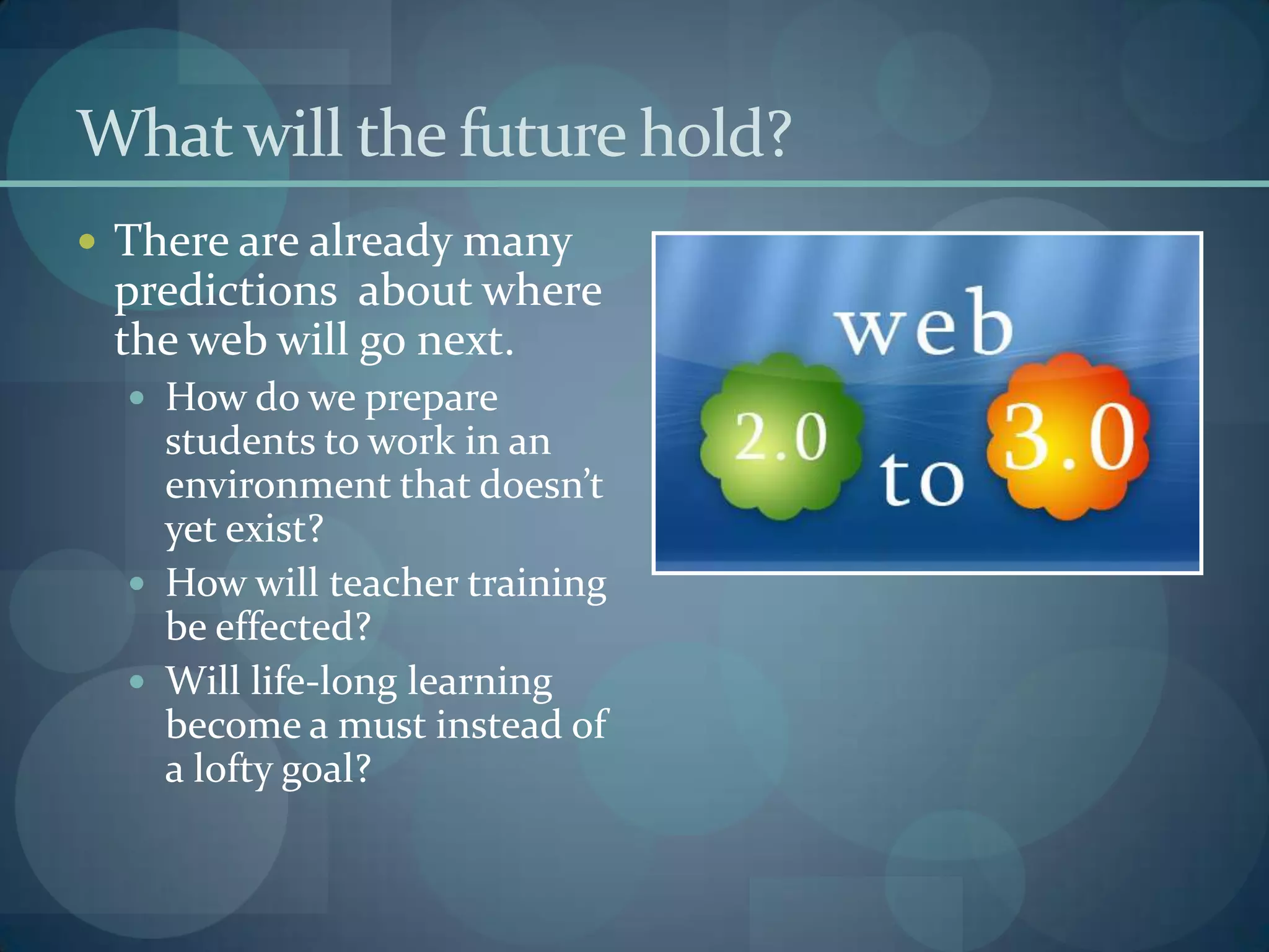 What will the future hold?
 There are already many
 predictions about where
 the web will go next.
   How do we prepare
    students to work in an
    environment that doesn’t
    yet exist?
   How will teacher training
    be effected?
   Will life-long learning
    become a must instead of
    a lofty goal?
 