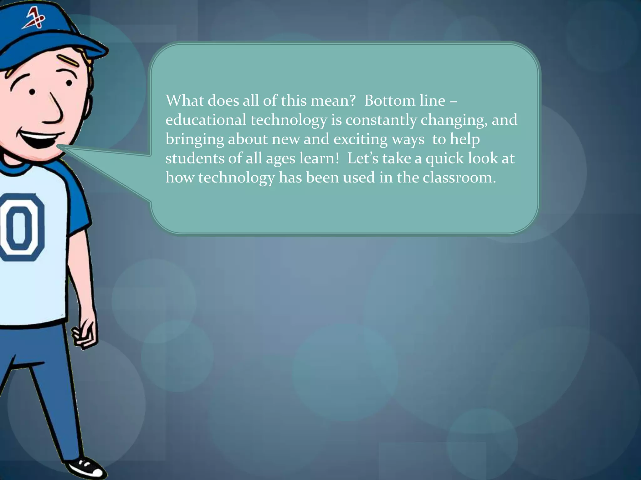 What does all of this mean? Bottom line –
educational technology is constantly changing, and
bringing about new and exciting ways to help
students of all ages learn! Let’s take a quick look at
how technology has been used in the classroom.
 