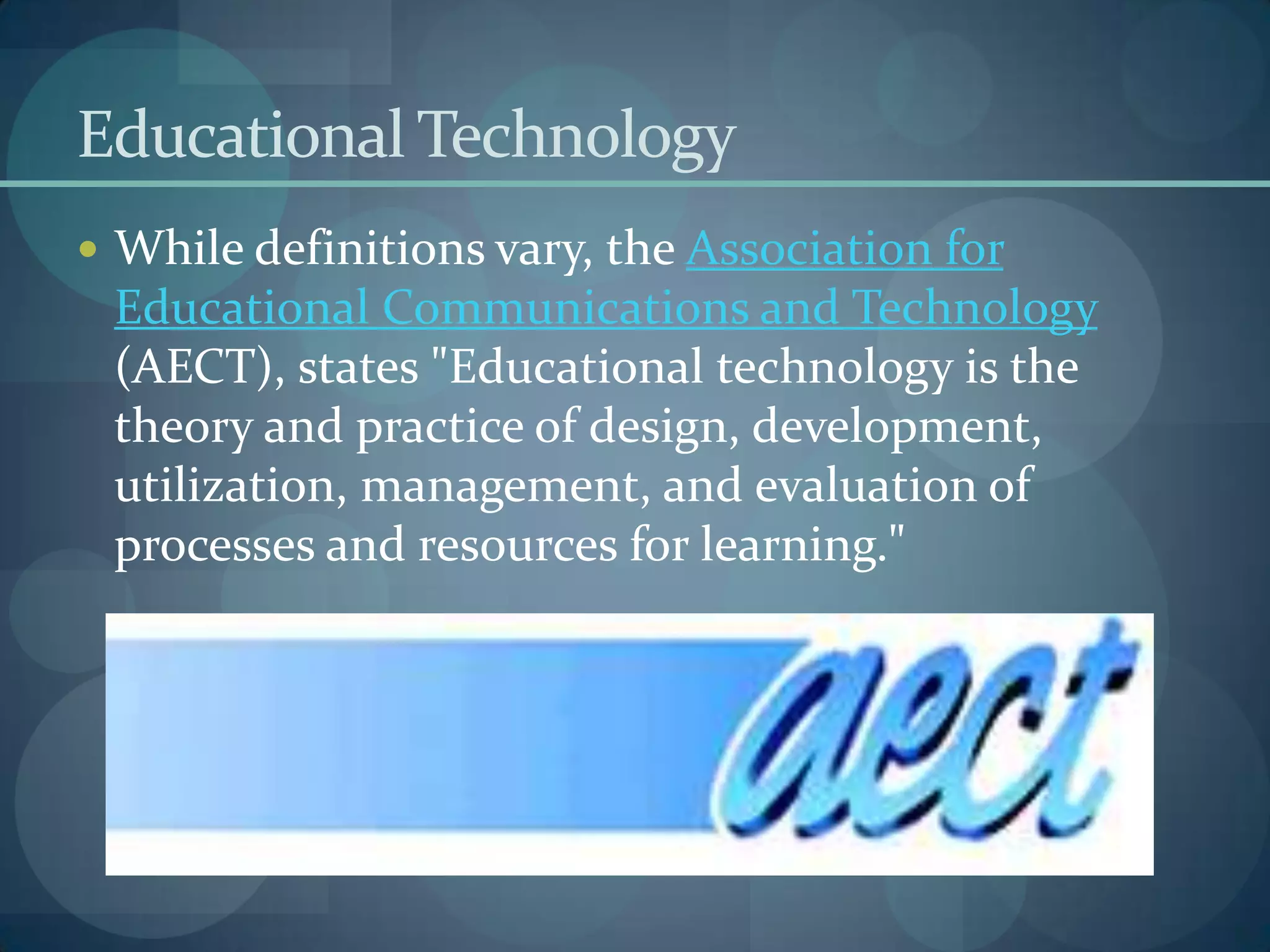 Educational Technology
 While definitions vary, the Association for
 Educational Communications and Technology
 (AECT), states "Educational technology is the
 theory and practice of design, development,
 utilization, management, and evaluation of
 processes and resources for learning."
 