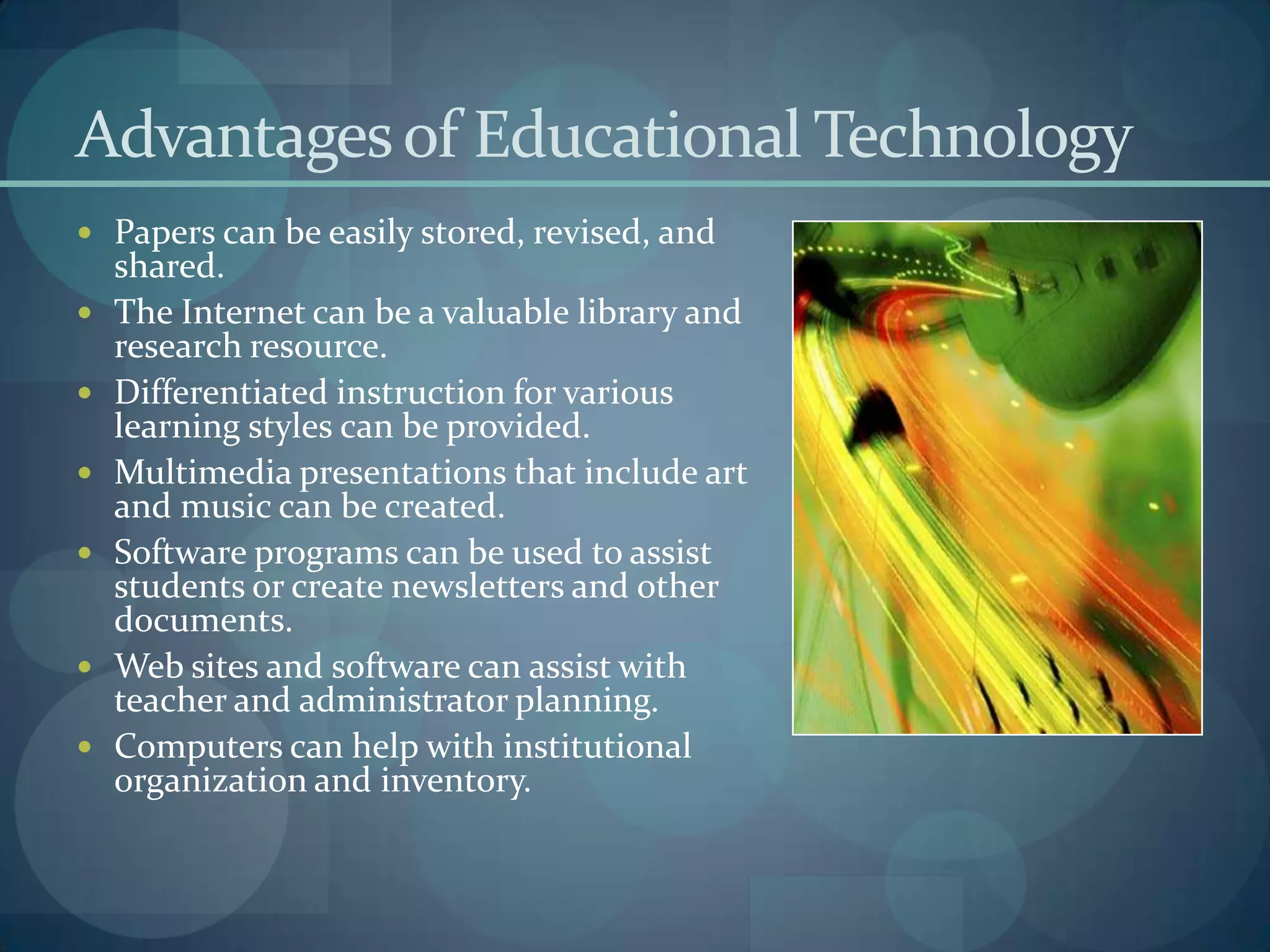 Advantages of Educational Technology
 Papers can be easily stored, revised, and
    shared.
   The Internet can be a valuable library and
    research resource.
   Differentiated instruction for various
    learning styles can be provided.
   Multimedia presentations that include art
    and music can be created.
   Software programs can be used to assist
    students or create newsletters and other
    documents.
   Web sites and software can assist with
    teacher and administrator planning.
   Computers can help with institutional
    organization and inventory.
 
