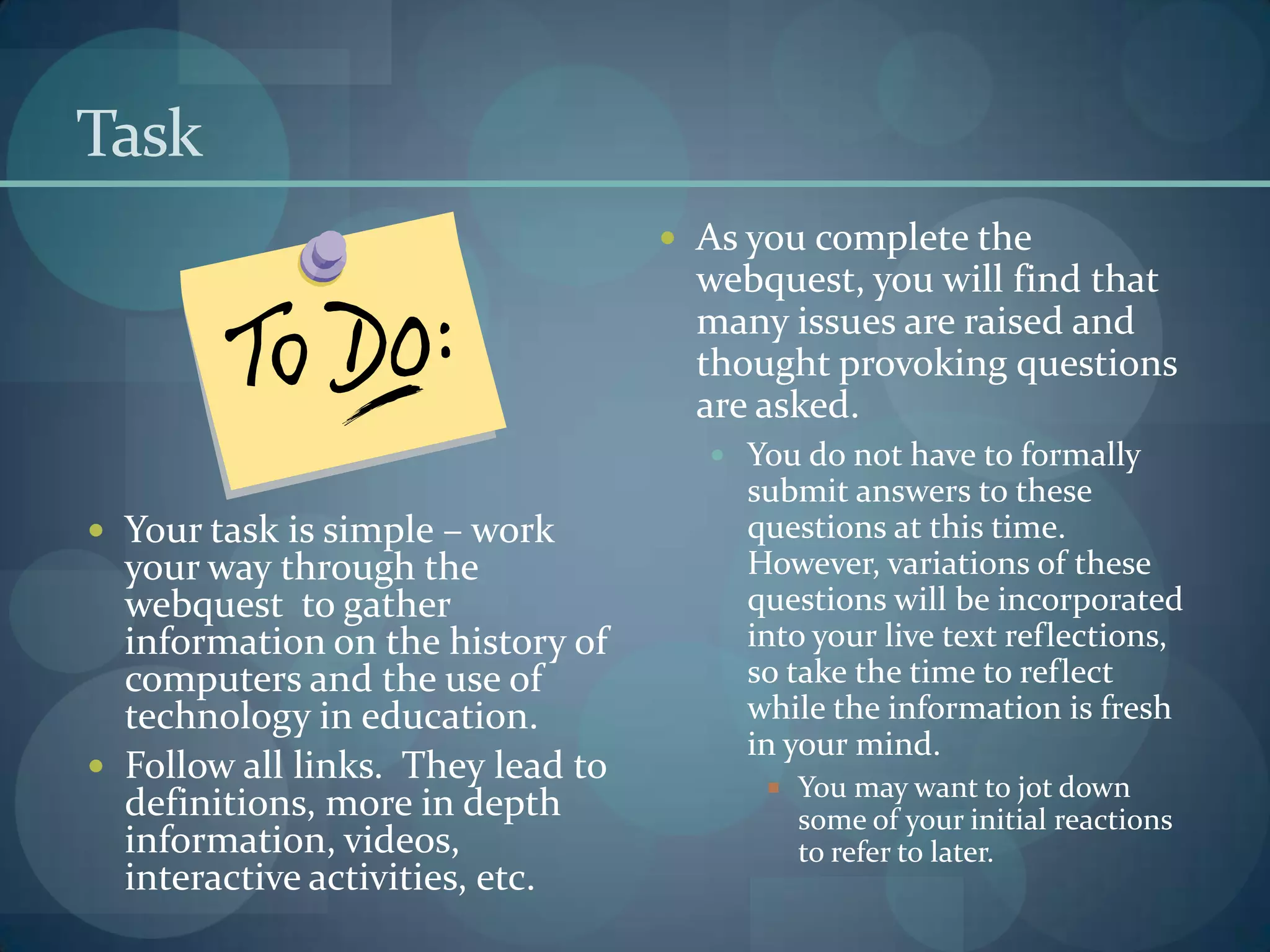 Task
                                    As you complete the
                                     webquest, you will find that
                                     many issues are raised and
                                     thought provoking questions
                                     are asked.
                                      You do not have to formally
                                       submit answers to these
 Your task is simple – work           questions at this time.
  your way through the                 However, variations of these
  webquest to gather                   questions will be incorporated
  information on the history of        into your live text reflections,
  computers and the use of             so take the time to reflect
  technology in education.             while the information is fresh
                                       in your mind.
 Follow all links. They lead to
                                          You may want to jot down
  definitions, more in depth               some of your initial reactions
  information, videos,                     to refer to later.
  interactive activities, etc.
 