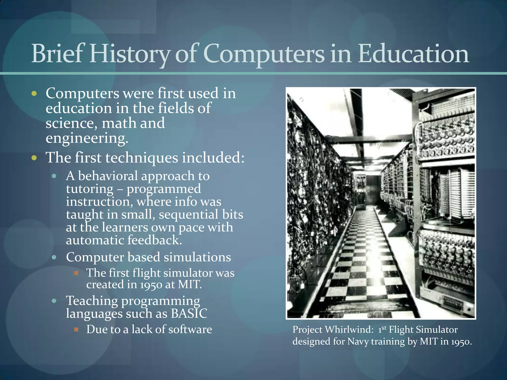 Brief History of Computers in Education
 Computers were first used in
  education in the fields of
  science, math and
  engineering.
 The first techniques included:
    A behavioral approach to
     tutoring – programmed
     instruction, where info was
     taught in small, sequential bits
     at the learners own pace with
     automatic feedback.
    Computer based simulations
        The first flight simulator was
         created in 1950 at MIT.
    Teaching programming
     languages such as BASIC
        Due to a lack of software        Project Whirlwind: 1st Flight Simulator
                                          designed for Navy training by MIT in 1950.
 