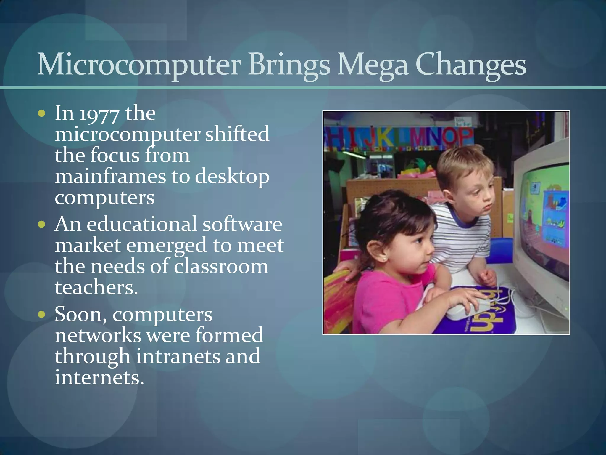 Microcomputer Brings Mega Changes
 In 1977 the
  microcomputer shifted
  the focus from
  mainframes to desktop
  computers
 An educational software
  market emerged to meet
  the needs of classroom
  teachers.
 Soon, computers
  networks were formed
  through intranets and
  internets.
 