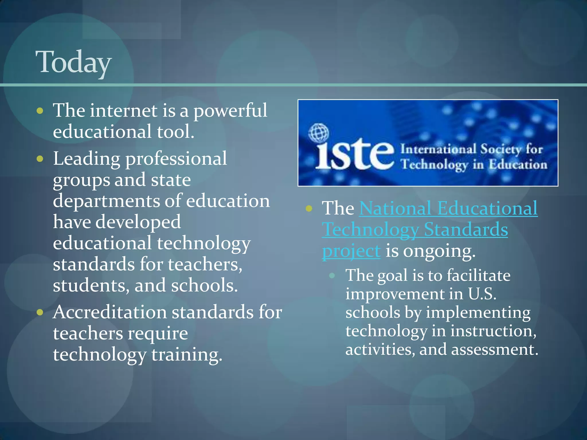 Today
 The internet is a powerful
  educational tool.
 Leading professional
  groups and state
  departments of education       The National Educational
  have developed                 Technology Standards
  educational technology         project is ongoing.
  standards for teachers,
                                   The goal is to facilitate
  students, and schools.            improvement in U.S.
 Accreditation standards for       schools by implementing
  teachers require                  technology in instruction,
  technology training.              activities, and assessment.
 