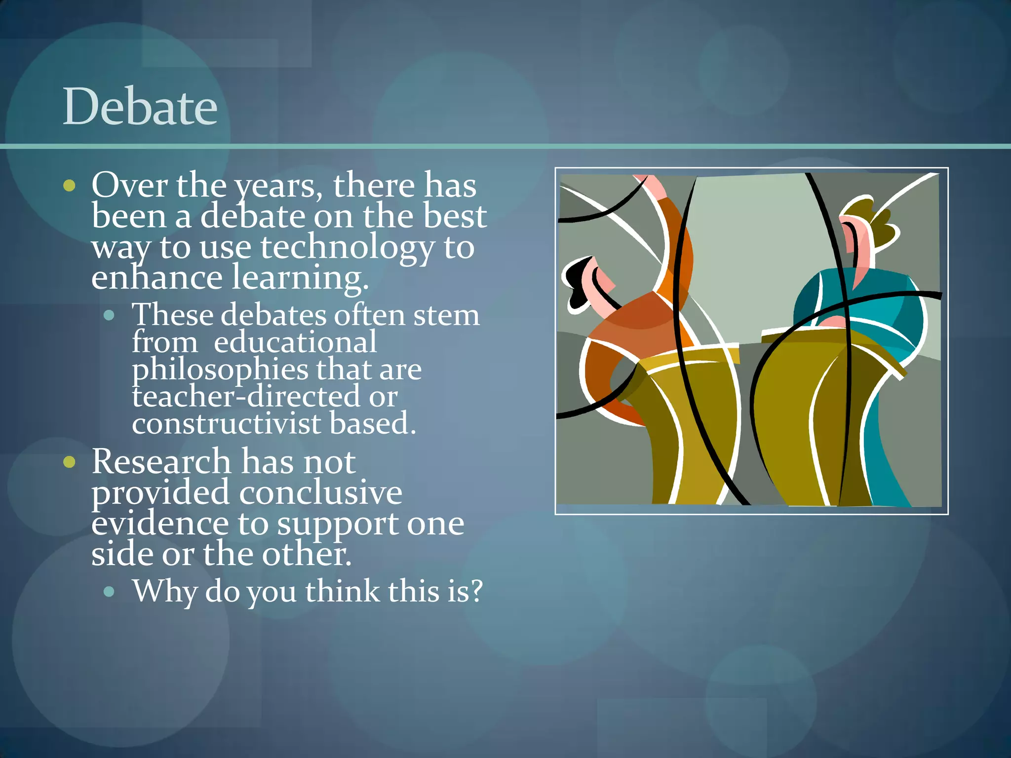 Debate
 Over the years, there has
 been a debate on the best
 way to use technology to
 enhance learning.
   These debates often stem
    from educational
    philosophies that are
    teacher-directed or
    constructivist based.
 Research has not
 provided conclusive
 evidence to support one
 side or the other.
   Why do you think this is?
 