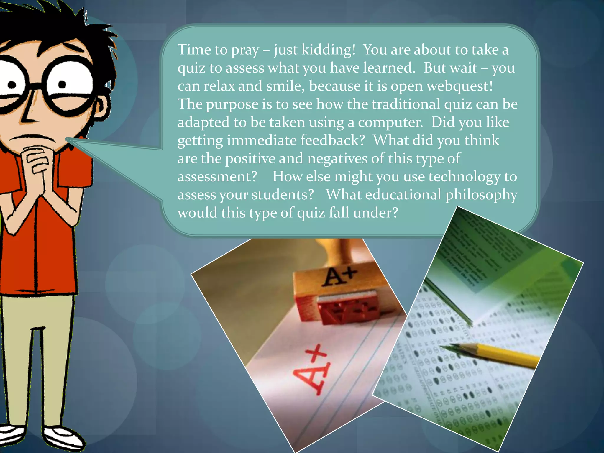 Time to pray – just kidding! You are about to take a
quiz to assess what you have learned. But wait – you
can relax and smile, because it is open webquest!
The purpose is to see how the traditional quiz can be
adapted to be taken using a computer. Did you like
getting immediate feedback? What did you think
are the positive and negatives of this type of
assessment? How else might you use technology to
assess your students? What educational philosophy
would this type of quiz fall under?
 