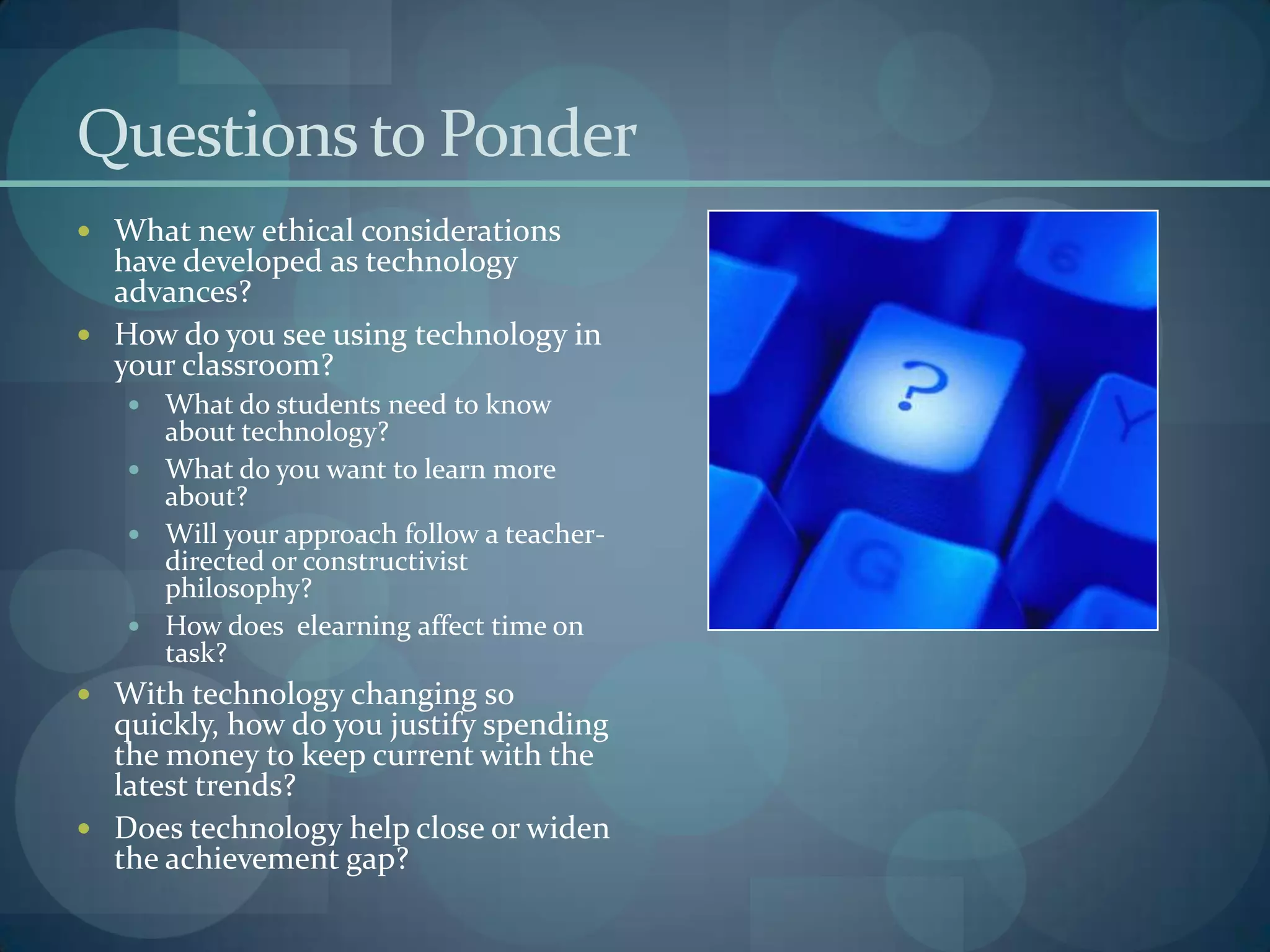Questions to Ponder
 What new ethical considerations
  have developed as technology
  advances?
 How do you see using technology in
  your classroom?
    What do students need to know
     about technology?
    What do you want to learn more
     about?
    Will your approach follow a teacher-
     directed or constructivist
     philosophy?
    How does elearning affect time on
     task?
 With technology changing so
  quickly, how do you justify spending
  the money to keep current with the
  latest trends?
 Does technology help close or widen
  the achievement gap?
 