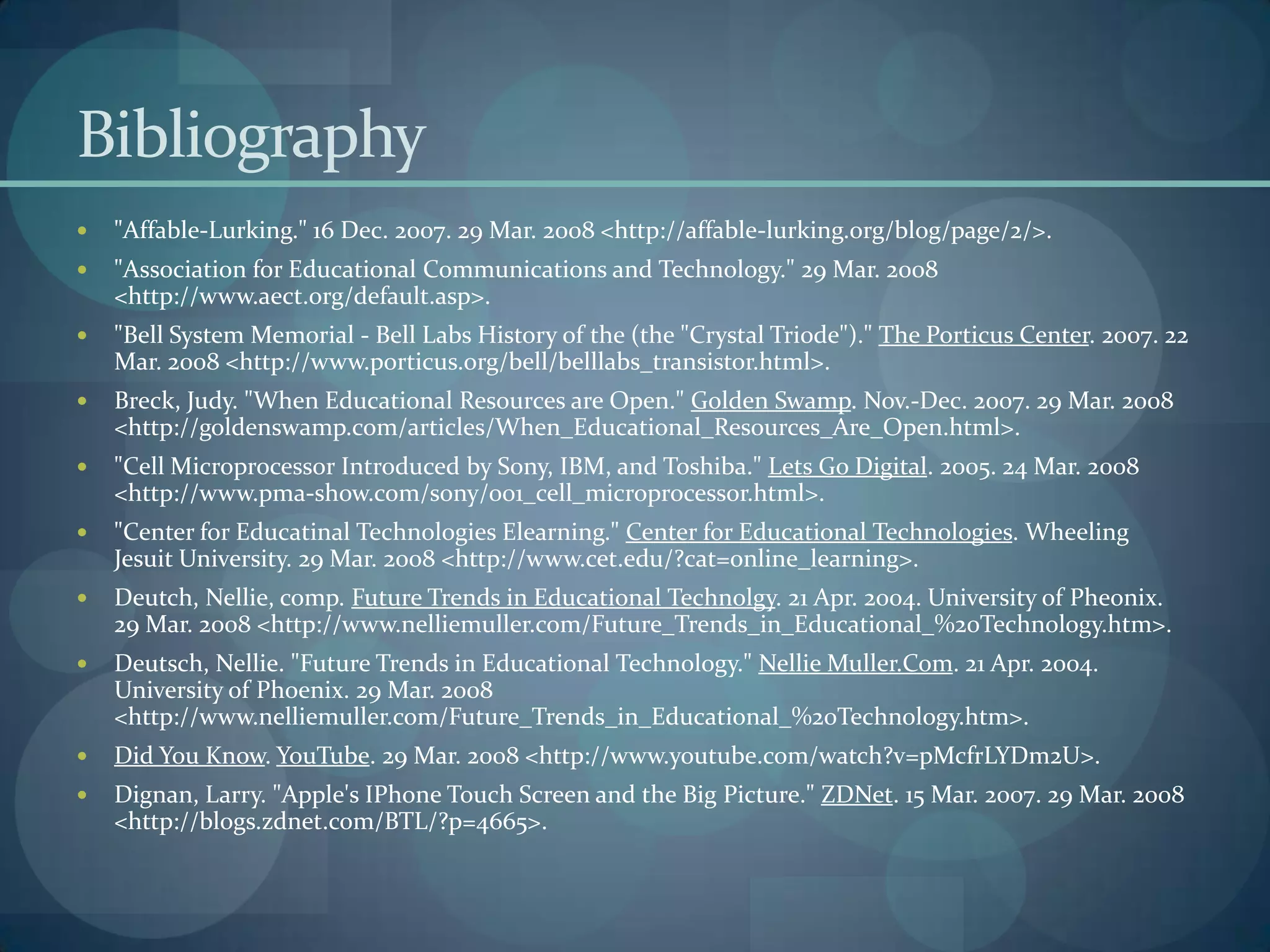Bibliography
   "Affable-Lurking." 16 Dec. 2007. 29 Mar. 2008 <http://affable-lurking.org/blog/page/2/>.
   "Association for Educational Communications and Technology." 29 Mar. 2008
    <http://www.aect.org/default.asp>.
   "Bell System Memorial - Bell Labs History of the (the "Crystal Triode")." The Porticus Center. 2007. 22
    Mar. 2008 <http://www.porticus.org/bell/belllabs_transistor.html>.
   Breck, Judy. "When Educational Resources are Open." Golden Swamp. Nov.-Dec. 2007. 29 Mar. 2008
    <http://goldenswamp.com/articles/When_Educational_Resources_Are_Open.html>.
   "Cell Microprocessor Introduced by Sony, IBM, and Toshiba." Lets Go Digital. 2005. 24 Mar. 2008
    <http://www.pma-show.com/sony/001_cell_microprocessor.html>.
   "Center for Educatinal Technologies Elearning." Center for Educational Technologies. Wheeling
    Jesuit University. 29 Mar. 2008 <http://www.cet.edu/?cat=online_learning>.
   Deutch, Nellie, comp. Future Trends in Educational Technolgy. 21 Apr. 2004. University of Pheonix.
    29 Mar. 2008 <http://www.nelliemuller.com/Future_Trends_in_Educational_%20Technology.htm>.
   Deutsch, Nellie. "Future Trends in Educational Technology." Nellie Muller.Com. 21 Apr. 2004.
    University of Phoenix. 29 Mar. 2008
    <http://www.nelliemuller.com/Future_Trends_in_Educational_%20Technology.htm>.
   Did You Know. YouTube. 29 Mar. 2008 <http://www.youtube.com/watch?v=pMcfrLYDm2U>.
   Dignan, Larry. "Apple's IPhone Touch Screen and the Big Picture." ZDNet. 15 Mar. 2007. 29 Mar. 2008
    <http://blogs.zdnet.com/BTL/?p=4665>.
 