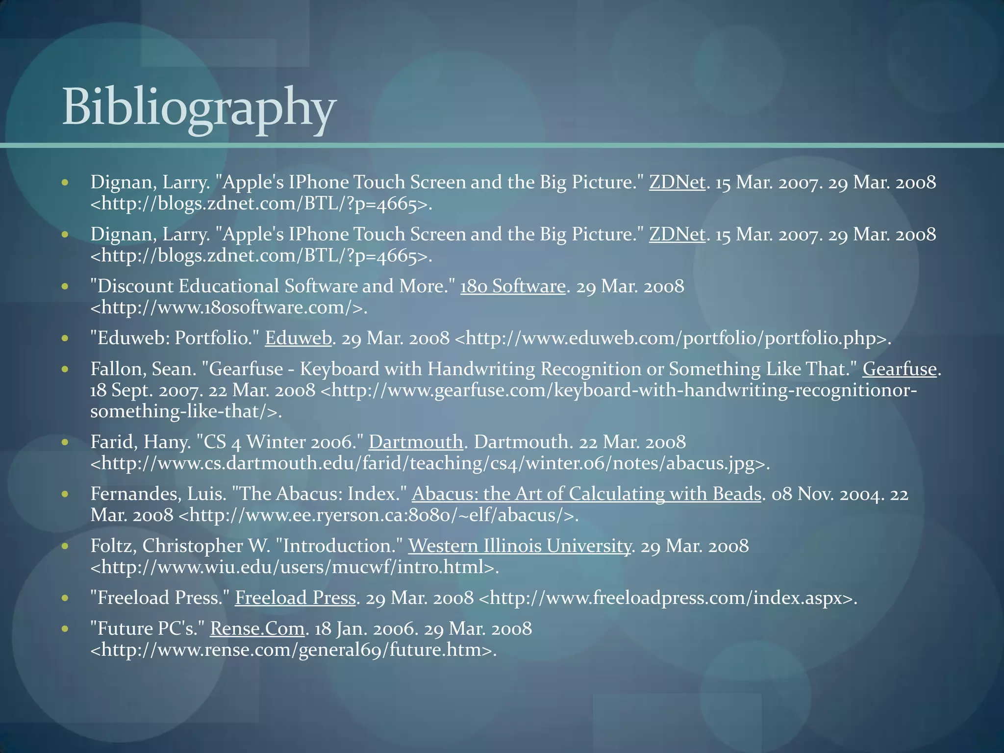 Bibliography
   Dignan, Larry. "Apple's IPhone Touch Screen and the Big Picture." ZDNet. 15 Mar. 2007. 29 Mar. 2008
    <http://blogs.zdnet.com/BTL/?p=4665>.
   Dignan, Larry. "Apple's IPhone Touch Screen and the Big Picture." ZDNet. 15 Mar. 2007. 29 Mar. 2008
    <http://blogs.zdnet.com/BTL/?p=4665>.
   "Discount Educational Software and More." 180 Software. 29 Mar. 2008
    <http://www.180software.com/>.
   "Eduweb: Portfolio." Eduweb. 29 Mar. 2008 <http://www.eduweb.com/portfolio/portfolio.php>.
   Fallon, Sean. "Gearfuse - Keyboard with Handwriting Recognition or Something Like That." Gearfuse.
    18 Sept. 2007. 22 Mar. 2008 <http://www.gearfuse.com/keyboard-with-handwriting-recognitionor-
    something-like-that/>.
   Farid, Hany. "CS 4 Winter 2006." Dartmouth. Dartmouth. 22 Mar. 2008
    <http://www.cs.dartmouth.edu/farid/teaching/cs4/winter.06/notes/abacus.jpg>.
   Fernandes, Luis. "The Abacus: Index." Abacus: the Art of Calculating with Beads. 08 Nov. 2004. 22
    Mar. 2008 <http://www.ee.ryerson.ca:8080/~elf/abacus/>.
   Foltz, Christopher W. "Introduction." Western Illinois University. 29 Mar. 2008
    <http://www.wiu.edu/users/mucwf/intro.html>.
   "Freeload Press." Freeload Press. 29 Mar. 2008 <http://www.freeloadpress.com/index.aspx>.
   "Future PC's." Rense.Com. 18 Jan. 2006. 29 Mar. 2008
    <http://www.rense.com/general69/future.htm>.
 