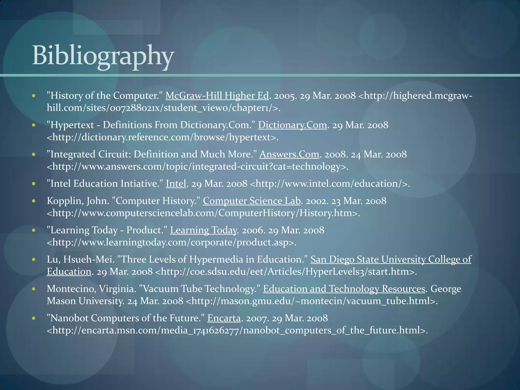 Bibliography
   "History of the Computer." McGraw-Hill Higher Ed. 2005. 29 Mar. 2008 <http://highered.mcgraw-
    hill.com/sites/007288021x/student_view0/chapter1/>.
   "Hypertext - Definitions From Dictionary.Com." Dictionary.Com. 29 Mar. 2008
    <http://dictionary.reference.com/browse/hypertext>.
   "Integrated Circuit: Definition and Much More." Answers.Com. 2008. 24 Mar. 2008
    <http://www.answers.com/topic/integrated-circuit?cat=technology>.
   "Intel Education Intiative." Intel. 29 Mar. 2008 <http://www.intel.com/education/>.
   Kopplin, John. "Computer History." Computer Science Lab. 2002. 23 Mar. 2008
    <http://www.computersciencelab.com/ComputerHistory/History.htm>.
   "Learning Today - Product." Learning Today. 2006. 29 Mar. 2008
    <http://www.learningtoday.com/corporate/product.asp>.
   Lu, Hsueh-Mei. "Three Levels of Hypermedia in Education." San Diego State University College of
    Education. 29 Mar. 2008 <http://coe.sdsu.edu/eet/Articles/HyperLevels3/start.htm>.
   Montecino, Virginia. "Vacuum Tube Technology." Education and Technology Resources. George
    Mason University. 24 Mar. 2008 <http://mason.gmu.edu/~montecin/vacuum_tube.html>.
   "Nanobot Computers of the Future." Encarta. 2007. 29 Mar. 2008
    <http://encarta.msn.com/media_1741626277/nanobot_computers_of_the_future.html>.
 