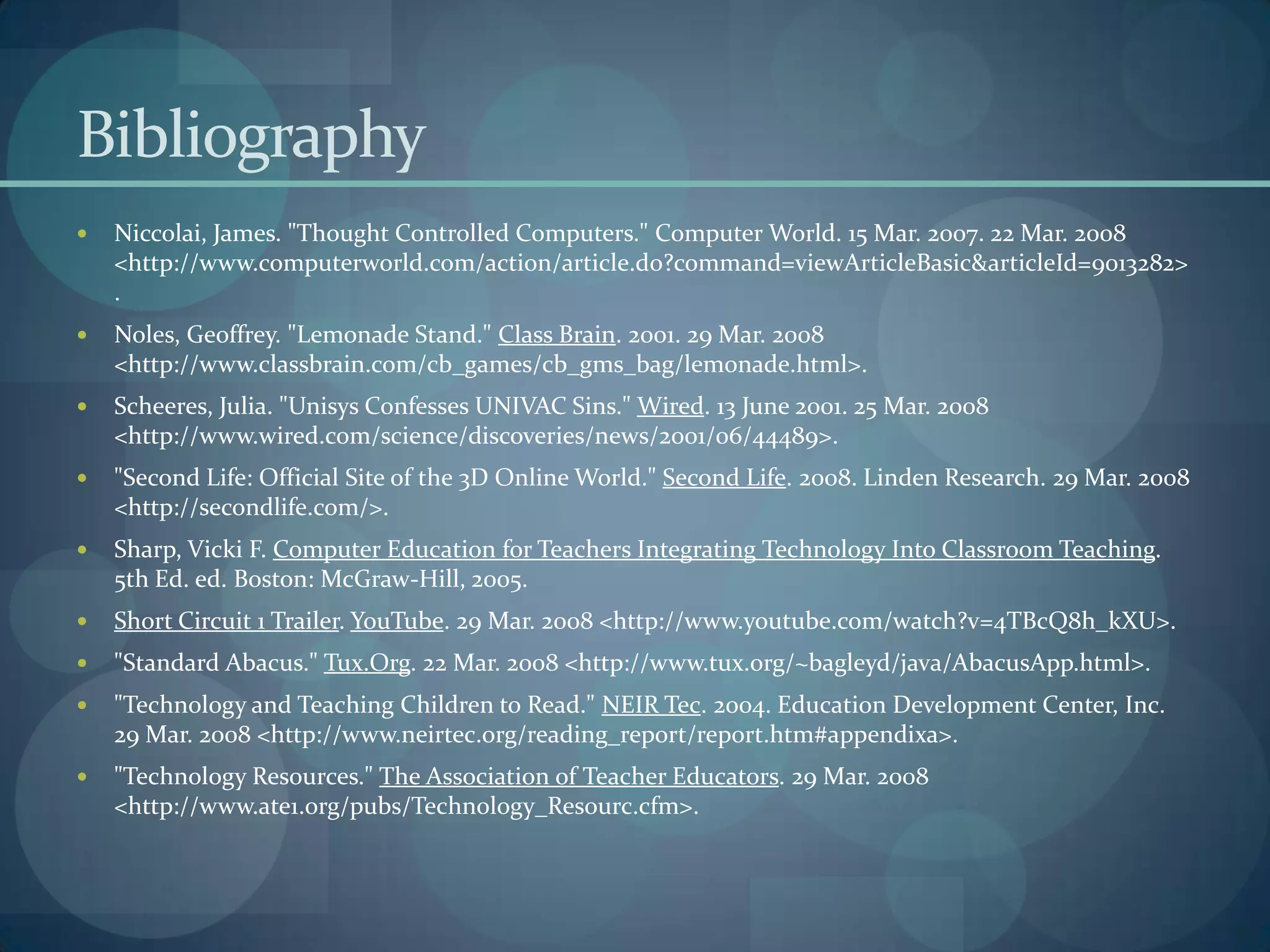 Bibliography
   Niccolai, James. "Thought Controlled Computers." Computer World. 15 Mar. 2007. 22 Mar. 2008
    <http://www.computerworld.com/action/article.do?command=viewArticleBasic&articleId=9013282>
    .
   Noles, Geoffrey. "Lemonade Stand." Class Brain. 2001. 29 Mar. 2008
    <http://www.classbrain.com/cb_games/cb_gms_bag/lemonade.html>.
   Scheeres, Julia. "Unisys Confesses UNIVAC Sins." Wired. 13 June 2001. 25 Mar. 2008
    <http://www.wired.com/science/discoveries/news/2001/06/44489>.
   "Second Life: Official Site of the 3D Online World." Second Life. 2008. Linden Research. 29 Mar. 2008
    <http://secondlife.com/>.
   Sharp, Vicki F. Computer Education for Teachers Integrating Technology Into Classroom Teaching.
    5th Ed. ed. Boston: McGraw-Hill, 2005.
   Short Circuit 1 Trailer. YouTube. 29 Mar. 2008 <http://www.youtube.com/watch?v=4TBcQ8h_kXU>.
   "Standard Abacus." Tux.Org. 22 Mar. 2008 <http://www.tux.org/~bagleyd/java/AbacusApp.html>.
   "Technology and Teaching Children to Read." NEIR Tec. 2004. Education Development Center, Inc.
    29 Mar. 2008 <http://www.neirtec.org/reading_report/report.htm#appendixa>.
   "Technology Resources." The Association of Teacher Educators. 29 Mar. 2008
    <http://www.ate1.org/pubs/Technology_Resourc.cfm>.
 