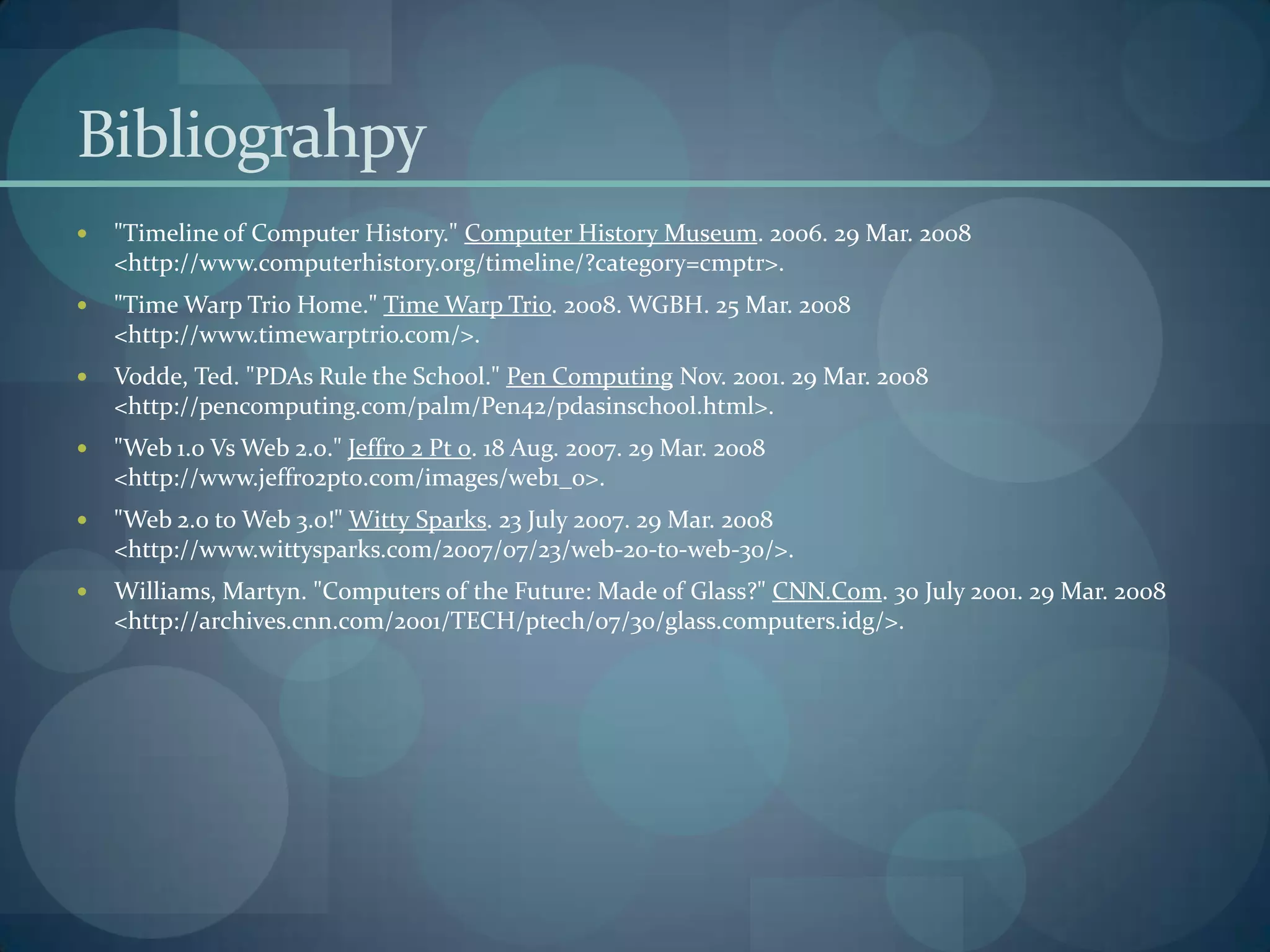 Bibliograhpy
   "Timeline of Computer History." Computer History Museum. 2006. 29 Mar. 2008
    <http://www.computerhistory.org/timeline/?category=cmptr>.
   "Time Warp Trio Home." Time Warp Trio. 2008. WGBH. 25 Mar. 2008
    <http://www.timewarptrio.com/>.
   Vodde, Ted. "PDAs Rule the School." Pen Computing Nov. 2001. 29 Mar. 2008
    <http://pencomputing.com/palm/Pen42/pdasinschool.html>.
   "Web 1.0 Vs Web 2.0." Jeffro 2 Pt 0. 18 Aug. 2007. 29 Mar. 2008
    <http://www.jeffro2pt0.com/images/web1_0>.
   "Web 2.0 to Web 3.0!" Witty Sparks. 23 July 2007. 29 Mar. 2008
    <http://www.wittysparks.com/2007/07/23/web-20-to-web-30/>.
   Williams, Martyn. "Computers of the Future: Made of Glass?" CNN.Com. 30 July 2001. 29 Mar. 2008
    <http://archives.cnn.com/2001/TECH/ptech/07/30/glass.computers.idg/>.
 