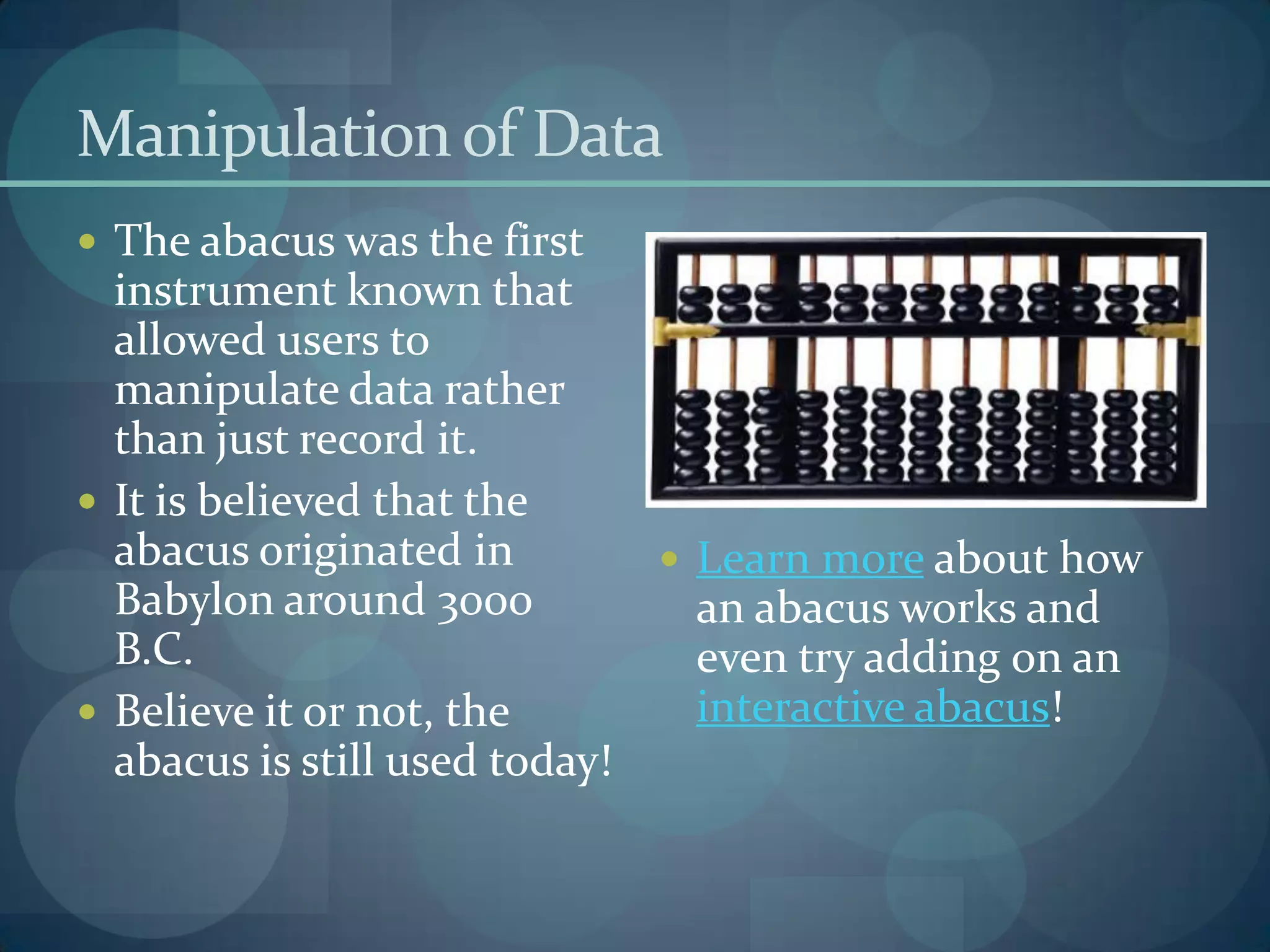 Manipulation of Data
 The abacus was the first
  instrument known that
  allowed users to
  manipulate data rather
  than just record it.
 It is believed that the
  abacus originated in           Learn more about how
  Babylon around 3000            an abacus works and
  B.C.                           even try adding on an
 Believe it or not, the         interactive abacus!
  abacus is still used today!
 