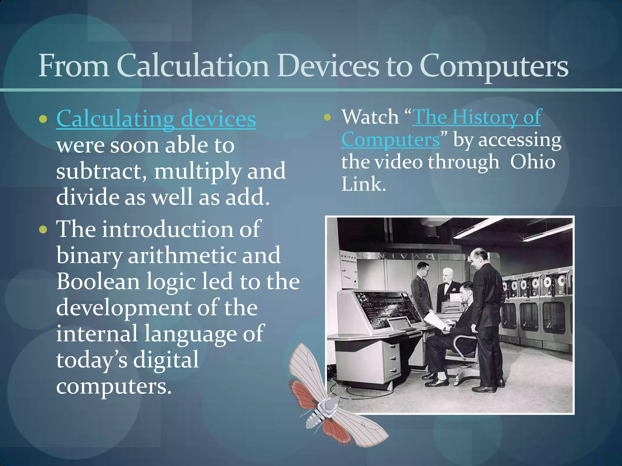 From Calculation Devices to Computers
 Calculating devices         Watch “The History of
  were soon able to           Computers” by accessing
  subtract, multiply and      the video through Ohio
                              Link.
  divide as well as add.
 The introduction of
  binary arithmetic and
  Boolean logic led to the
  development of the
  internal language of
  today’s digital
  computers.
 