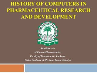 HISTORY OF COMPUTERS IN
PHARMACEUTICAL RESEARCH
AND DEVELOPMENT
Zahid Husain
M.Pharm (Pharmaceutics)
Faculty of Pharmacy, IU, Lucknow
Under Guidance of Mr. Anup Kumar Sirbaiya
 