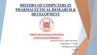 HISTORY OF COMPUTERS IN
PHARMACEUTICAL RESEARCH &
DEVELOPMENT
SHRI GURU RAM RAI UNIVERSITY
PATELNAGAR, DEHRADUN
PRESENTED BY- ANKIT KUMAR
M.PHARM 1ST YEAR
PHARMACEUTICS
CADD
 
