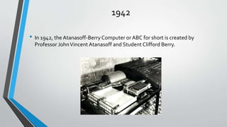 1942
• In 1942, the Atanasoff-Berry Computer or ABC for short is created by
Professor JohnVincent Atanasoff and Student Clifford Berry.
 