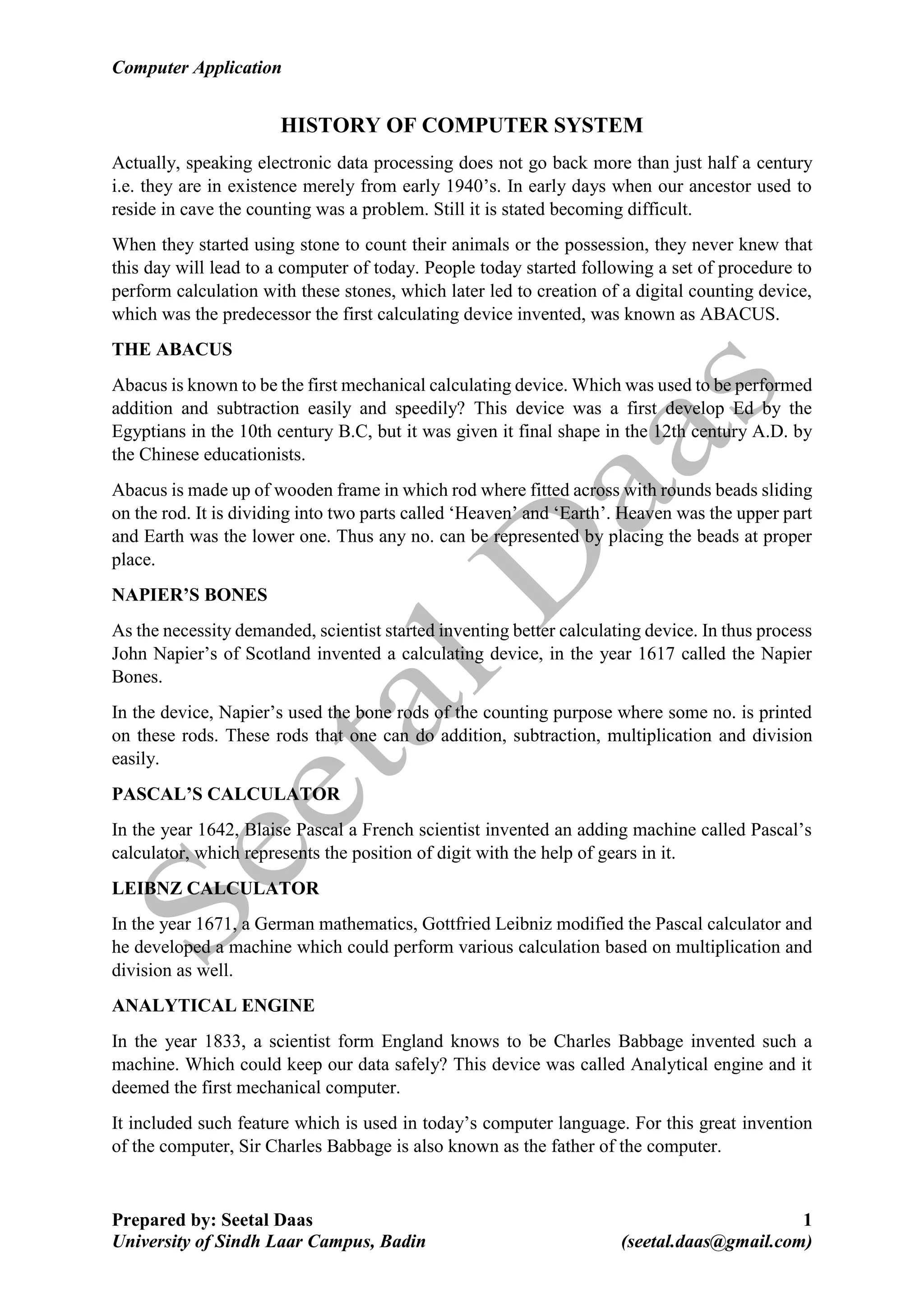 Computer Application
Prepared by: Seetal Daas 1
University of Sindh Laar Campus, Badin (seetal.daas@gmail.com)
HISTORY OF COMPUTER SYSTEM
Actually, speaking electronic data processing does not go back more than just half a century
i.e. they are in existence merely from early 1940’s. In early days when our ancestor used to
reside in cave the counting was a problem. Still it is stated becoming difficult.
When they started using stone to count their animals or the possession, they never knew that
this day will lead to a computer of today. People today started following a set of procedure to
perform calculation with these stones, which later led to creation of a digital counting device,
which was the predecessor the first calculating device invented, was known as ABACUS.
THE ABACUS
Abacus is known to be the first mechanical calculating device. Which was used to be performed
addition and subtraction easily and speedily? This device was a first develop Ed by the
Egyptians in the 10th century B.C, but it was given it final shape in the 12th century A.D. by
the Chinese educationists.
Abacus is made up of wooden frame in which rod where fitted across with rounds beads sliding
on the rod. It is dividing into two parts called ‘Heaven’ and ‘Earth’. Heaven was the upper part
and Earth was the lower one. Thus any no. can be represented by placing the beads at proper
place.
NAPIER’S BONES
As the necessity demanded, scientist started inventing better calculating device. In thus process
John Napier’s of Scotland invented a calculating device, in the year 1617 called the Napier
Bones.
In the device, Napier’s used the bone rods of the counting purpose where some no. is printed
on these rods. These rods that one can do addition, subtraction, multiplication and division
easily.
PASCAL’S CALCULATOR
In the year 1642, Blaise Pascal a French scientist invented an adding machine called Pascal’s
calculator, which represents the position of digit with the help of gears in it.
LEIBNZ CALCULATOR
In the year 1671, a German mathematics, Gottfried Leibniz modified the Pascal calculator and
he developed a machine which could perform various calculation based on multiplication and
division as well.
ANALYTICAL ENGINE
In the year 1833, a scientist form England knows to be Charles Babbage invented such a
machine. Which could keep our data safely? This device was called Analytical engine and it
deemed the first mechanical computer.
It included such feature which is used in today’s computer language. For this great invention
of the computer, Sir Charles Babbage is also known as the father of the computer.
 