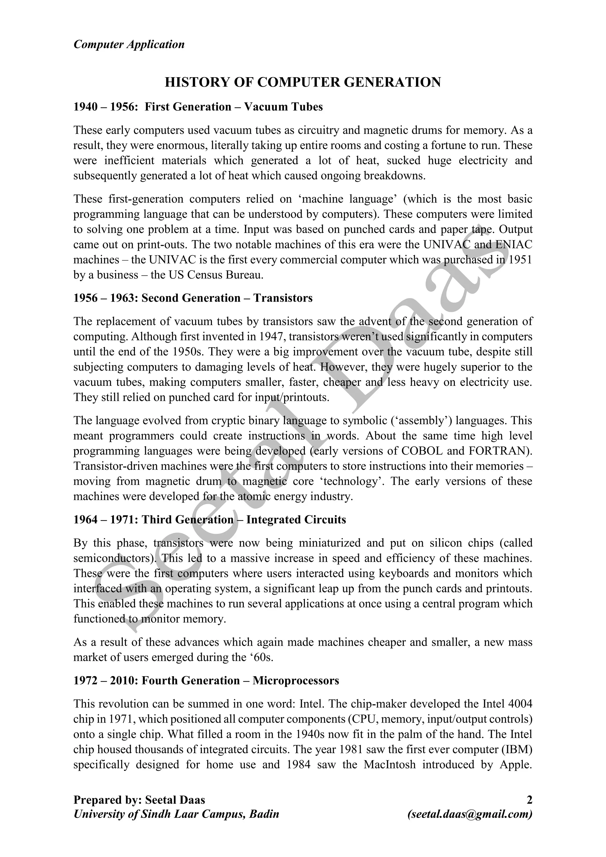 Computer Application
Prepared by: Seetal Daas 2
University of Sindh Laar Campus, Badin (seetal.daas@gmail.com)
HISTORY OF COMPUTER GENERATION
1940 – 1956: First Generation – Vacuum Tubes
These early computers used vacuum tubes as circuitry and magnetic drums for memory. As a
result, they were enormous, literally taking up entire rooms and costing a fortune to run. These
were inefficient materials which generated a lot of heat, sucked huge electricity and
subsequently generated a lot of heat which caused ongoing breakdowns.
These first-generation computers relied on ‘machine language’ (which is the most basic
programming language that can be understood by computers). These computers were limited
to solving one problem at a time. Input was based on punched cards and paper tape. Output
came out on print-outs. The two notable machines of this era were the UNIVAC and ENIAC
machines – the UNIVAC is the first every commercial computer which was purchased in 1951
by a business – the US Census Bureau.
1956 – 1963: Second Generation – Transistors
The replacement of vacuum tubes by transistors saw the advent of the second generation of
computing. Although first invented in 1947, transistors weren’t used significantly in computers
until the end of the 1950s. They were a big improvement over the vacuum tube, despite still
subjecting computers to damaging levels of heat. However, they were hugely superior to the
vacuum tubes, making computers smaller, faster, cheaper and less heavy on electricity use.
They still relied on punched card for input/printouts.
The language evolved from cryptic binary language to symbolic (‘assembly’) languages. This
meant programmers could create instructions in words. About the same time high level
programming languages were being developed (early versions of COBOL and FORTRAN).
Transistor-driven machines were the first computers to store instructions into their memories –
moving from magnetic drum to magnetic core ‘technology’. The early versions of these
machines were developed for the atomic energy industry.
1964 – 1971: Third Generation – Integrated Circuits
By this phase, transistors were now being miniaturized and put on silicon chips (called
semiconductors). This led to a massive increase in speed and efficiency of these machines.
These were the first computers where users interacted using keyboards and monitors which
interfaced with an operating system, a significant leap up from the punch cards and printouts.
This enabled these machines to run several applications at once using a central program which
functioned to monitor memory.
As a result of these advances which again made machines cheaper and smaller, a new mass
market of users emerged during the ‘60s.
1972 – 2010: Fourth Generation – Microprocessors
This revolution can be summed in one word: Intel. The chip-maker developed the Intel 4004
chip in 1971, which positioned all computer components (CPU, memory, input/output controls)
onto a single chip. What filled a room in the 1940s now fit in the palm of the hand. The Intel
chip housed thousands of integrated circuits. The year 1981 saw the first ever computer (IBM)
specifically designed for home use and 1984 saw the MacIntosh introduced by Apple.
 