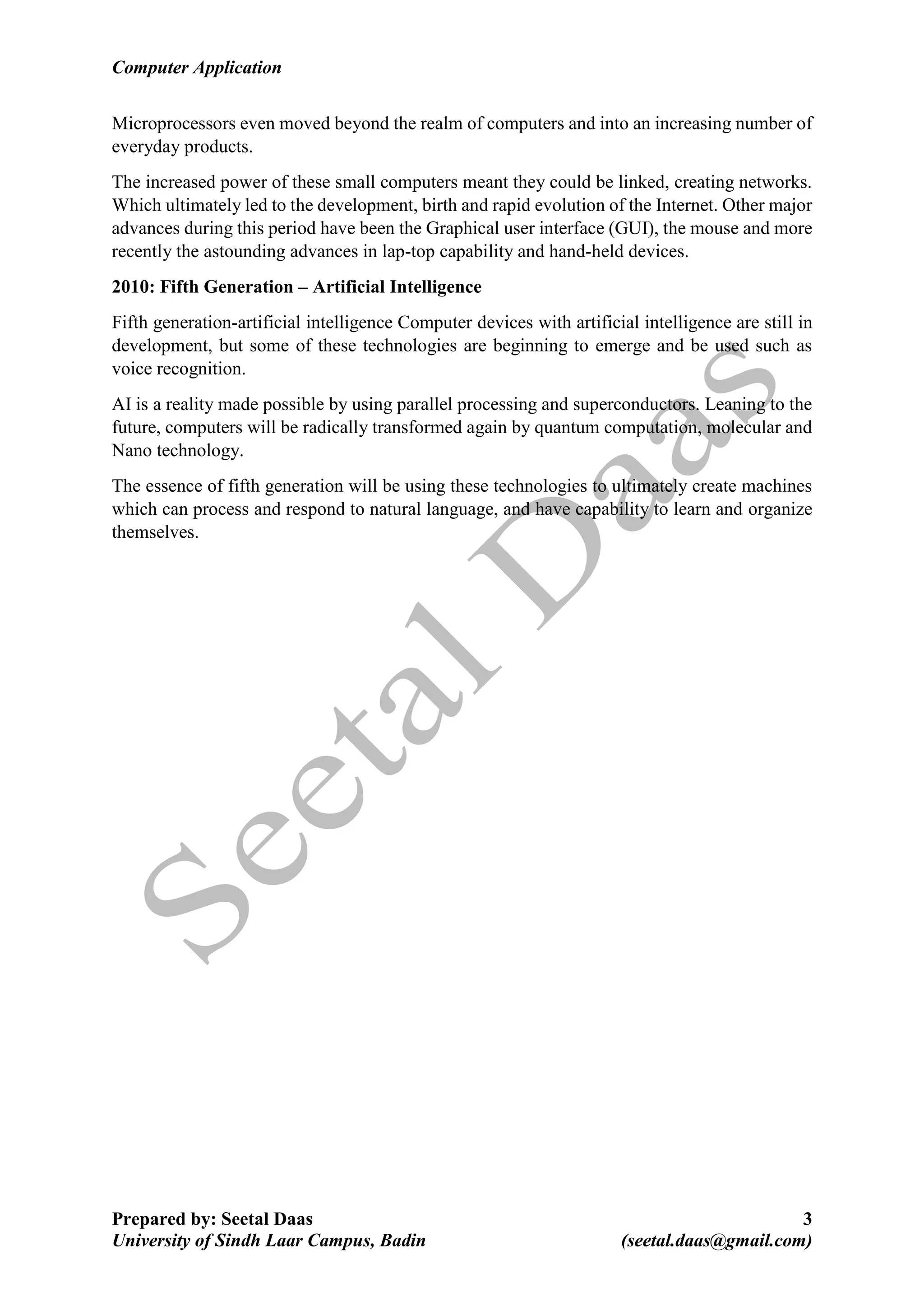 Computer Application
Prepared by: Seetal Daas 3
University of Sindh Laar Campus, Badin (seetal.daas@gmail.com)
Microprocessors even moved beyond the realm of computers and into an increasing number of
everyday products.
The increased power of these small computers meant they could be linked, creating networks.
Which ultimately led to the development, birth and rapid evolution of the Internet. Other major
advances during this period have been the Graphical user interface (GUI), the mouse and more
recently the astounding advances in lap-top capability and hand-held devices.
2010: Fifth Generation – Artificial Intelligence
Fifth generation-artificial intelligence Computer devices with artificial intelligence are still in
development, but some of these technologies are beginning to emerge and be used such as
voice recognition.
AI is a reality made possible by using parallel processing and superconductors. Leaning to the
future, computers will be radically transformed again by quantum computation, molecular and
Nano technology.
The essence of fifth generation will be using these technologies to ultimately create machines
which can process and respond to natural language, and have capability to learn and organize
themselves.
 