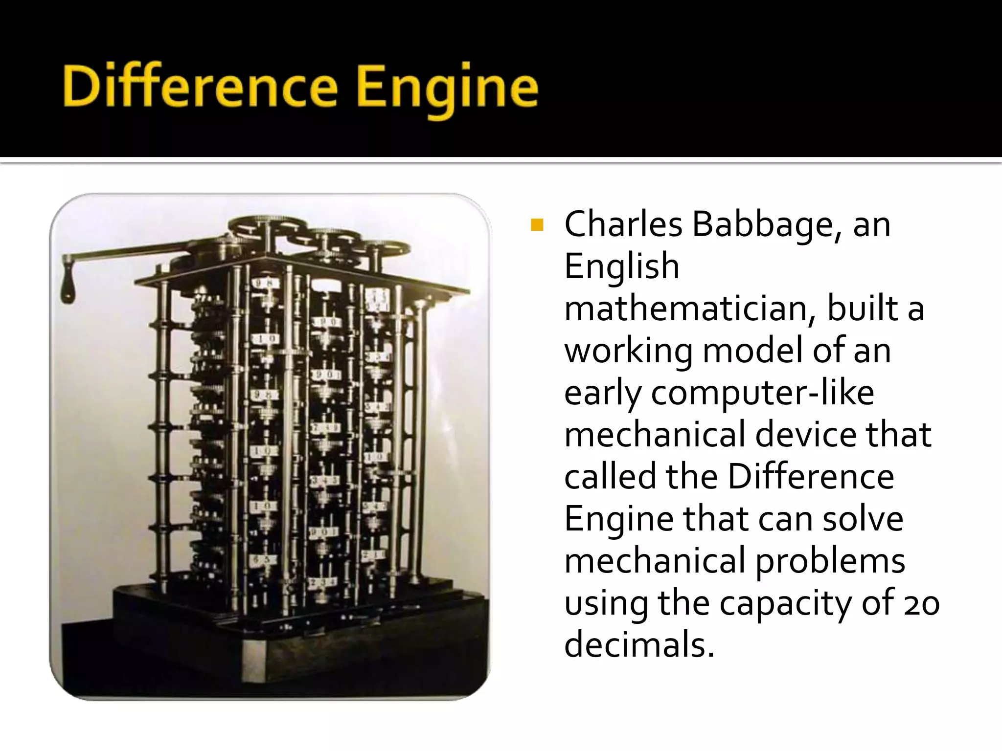    Charles Babbage, an
    English
    mathematician, built a
    working model of an
    early computer-like
    mechanical device that
    called the Difference
    Engine that can solve
    mechanical problems
    using the capacity of 20
    decimals.
 